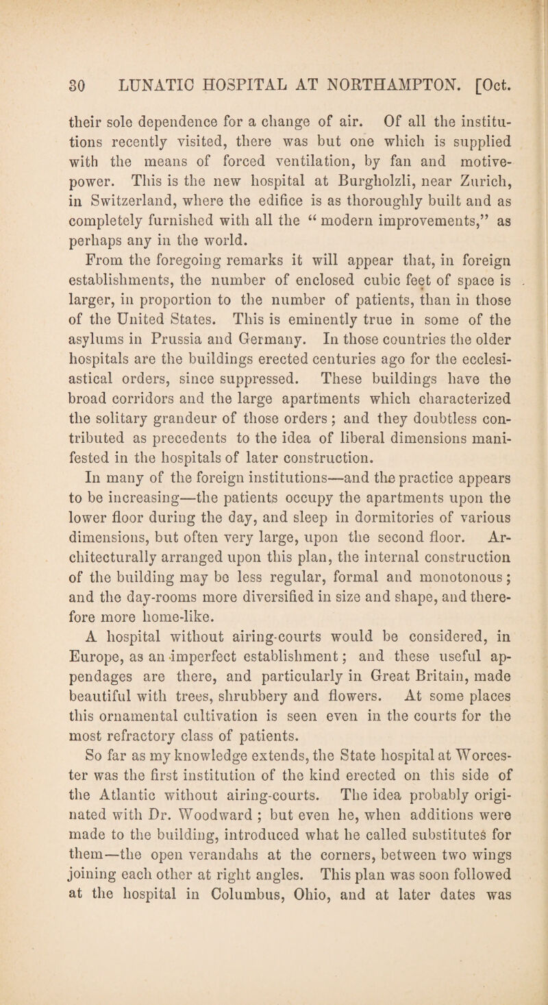 their sole dependence for a change of air. Of all the institu¬ tions recently visited, there was but one which is supplied with the means of forced ventilation, by fan and motive- power. This is the new hospital at Burgholzli, near Zurich, in Switzerland, where the edifice is as thoroughly built and as completely furnished with all the u modern improvements,” as perhaps any in the world. From the foregoing remarks it will appear that, in foreign establishments, the number of enclosed cubic feet of space is larger, in proportion to the number of patients, than in those of the United States. This is eminently true in some of the asylums in Prussia and Germany. In those countries the older hospitals are the buildings erected centuries ago for the ecclesi¬ astical orders, since suppressed. These buildings have the broad corridors and the large apartments which characterized the solitary grandeur of those orders; and they doubtless con¬ tributed as precedents to the idea of liberal dimensions mani¬ fested in the hospitals of later construction. In many of the foreign institutions-—and the practice appears to be increasing-—the patients occupy the apartments upon the lower floor during the day, and sleep in dormitories of various dimensions, but often very large, upon the second floor. Ar¬ chitecturally arranged upon this plan, the internal construction of the building may be less regular, formal and monotonous; and the day-rooms more diversified in size and shape, and there¬ fore more home-like. A hospital without airing-courts would be considered, in Europe, as an imperfect establishment; and these useful ap¬ pendages are there, and particularly in Great Britain, made beautiful with trees, shrubbery and flowers. At some places this ornamental cultivation is seen even in the courts for the most refractory class of patients. So far as my knowledge extends, the State hospital at Worces¬ ter was the first institution of the kind erected on this side of the Atlantic without airing-courts. The idea probably origi¬ nated with Dr. Woodward ; but even he, when additions were made to the building, introduced what he called substitutes for them-—the open verandahs at the corners, between two wings joining each other at right angles. This plan was soon followed at the hospital in Columbus, Ohio, and at later dates was