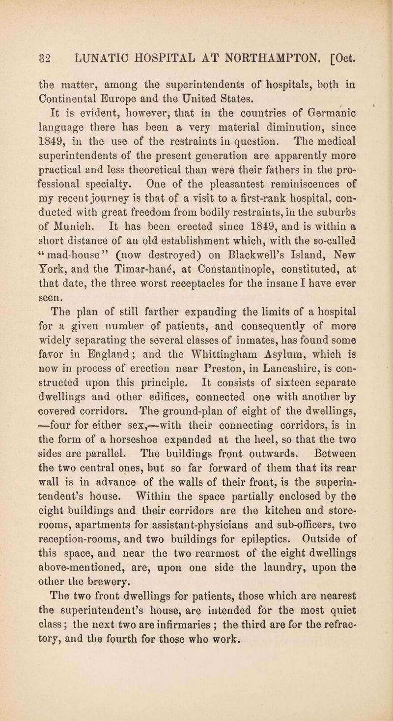 the matter, among the superintendents of hospitals, both in Continental Europe and the United States. It is evident, however, that in the countries of Germanic language there has been a very material diminution, since 1849, in the use of the restraints in question. The medical superintendents of the present generation are apparently more practical and less theoretical than were their fathers in the pro¬ fessional specialty. One of the pleasantest reminiscences of my recent journey is that of a visit to a first-rank hospital, con¬ ducted with great freedom from bodily restraints, in the suburbs of Munich. It has been erected since 1849, and is within a short distance of an old establishment which, with the so-called “ mad-house ” (now destroyed) on Blackwell’s Island, New York, and the Timar-han£, at Constantinople, constituted, at that date, the three worst receptacles for the insane I have ever seen. The plan of still farther expanding the limits of a hospital for a given number of patients, and consequently of more widely separating the several classes of inmates, has found some favor in England; and the Whittingham Asylum, which is now in process of erection near Preston, in Lancashire, is con¬ structed upon this principle. It consists of sixteen separate dwellings and other edifices, connected one with another by covered corridors. The ground-plan of eight of the dwellings, -—four for either sex,—with their connecting corridors, is in the form of a horseshoe expanded at the heel, so that the two sides are parallel. The buildings front outwards. Between the two central ones, but so far forward of them that its rear wall is in advance of the walls of their front, is the superin¬ tendent’s house. Within the space partially enclosed by the eight buildings and their corridors are the kitchen and store¬ rooms, apartments for assistant-physicians and sub-officers, two reception-rooms, and two buildings for epileptics. Outside of this space, and near the two rearmost of the eight dwellings above-mentioned, are, upon one side the laundry, upon the other the brewery. The two front dwellings for patients, those which are nearest the superintendent’s house, are intended for the most quiet class; the next two are infirmaries ; the third are for the refrac¬ tory, and the fourth for those who work.