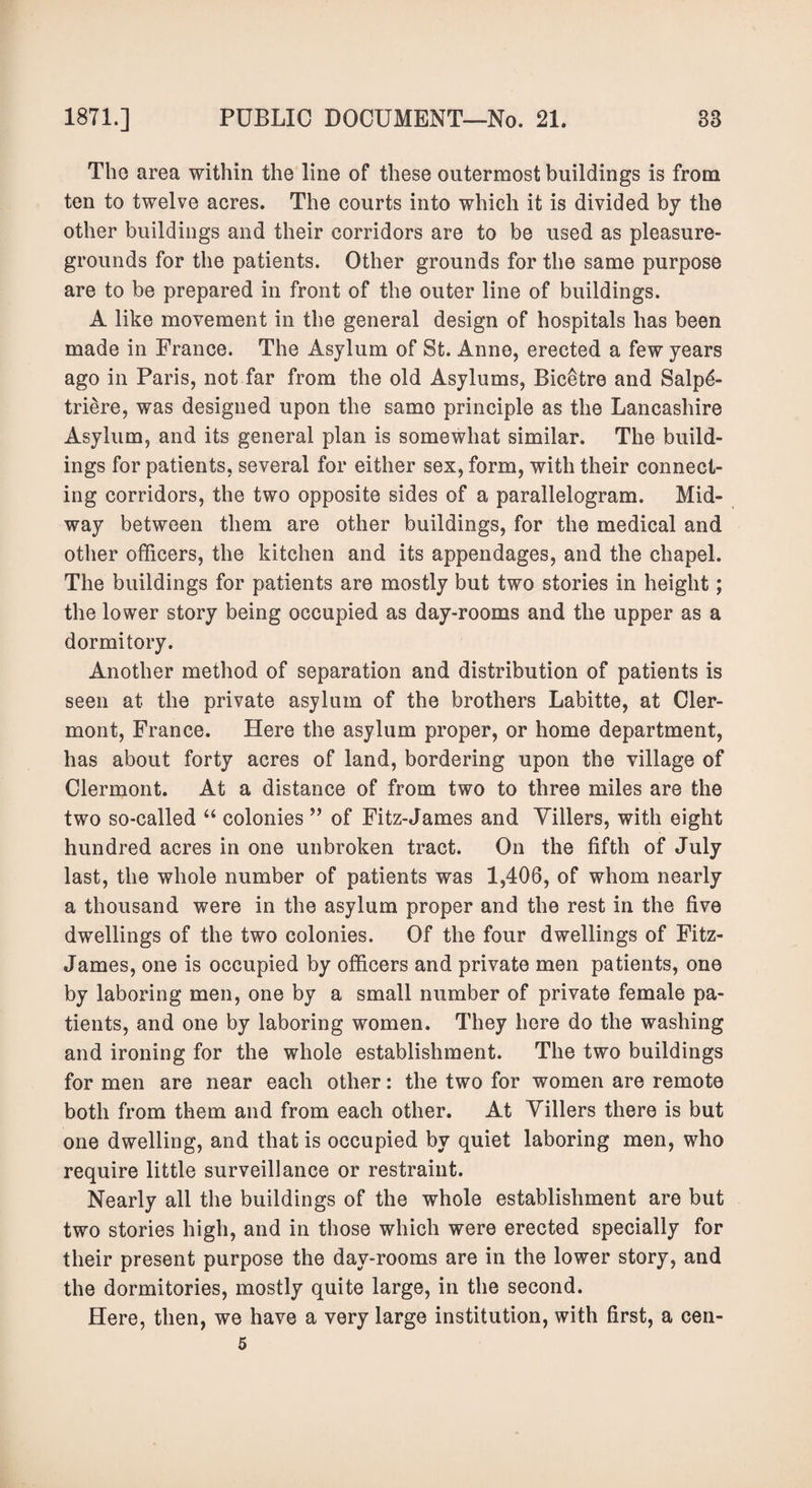 Tho area within the line of these outermost buildings is from ten to twelve acres. The courts into which it is divided by the other buildings and their corridors are to be used as pleasure- grounds for the patients. Other grounds for the same purpose are to be prepared in front of the outer line of buildings. A like movement in the general design of hospitals has been made in France. The Asylum of St. Anne, erected a few years ago in Paris, not far from the old Asylums, Bicetre and Salp6- triere, was designed upon the same principle as the Lancashire Asylum, and its general plan is somewhat similar. The build¬ ings for patients, several for either sex, form, with their connect¬ ing corridors, the two opposite sides of a parallelogram. Mid¬ way between them are other buildings, for the medical and other officers, the kitchen and its appendages, and the chapel. The buildings for patients are mostly but two stories in height; the lower story being occupied as day-rooms and the upper as a dormitory. Another method of separation and distribution of patients is seen at the private asylum of the brothers Labitte, at Cler¬ mont, France. Here the asylum proper, or home department, has about forty acres of land, bordering upon the village of Clermont. At a distance of from two to three miles are the two so-called “ colonies ” of Fitz-James and Villers, with eight hundred acres in one unbroken tract. On the fifth of July last, the whole number of patients was 1,406, of whom nearly a thousand were in the asylum proper and the rest in the five dwellings of the two colonies. Of the four dwellings of Fitz- James, one is occupied by officers and private men patients, one by laboring men, one by a small number of private female pa¬ tients, and one by laboring women. They here do the washing and ironing for the whole establishment. The two buildings for men are near each other: the two for women are remote both from them and from each other. At Villers there is but one dwelling, and that is occupied by quiet laboring men, who require little surveillance or restraint. Nearly all the buildings of the whole establishment are but two stories high, and in those which were erected specially for their present purpose the day-rooms are in the lower story, and the dormitories, mostly quite large, in the second. Here, then, we have a very large institution, with first, a cen- 5