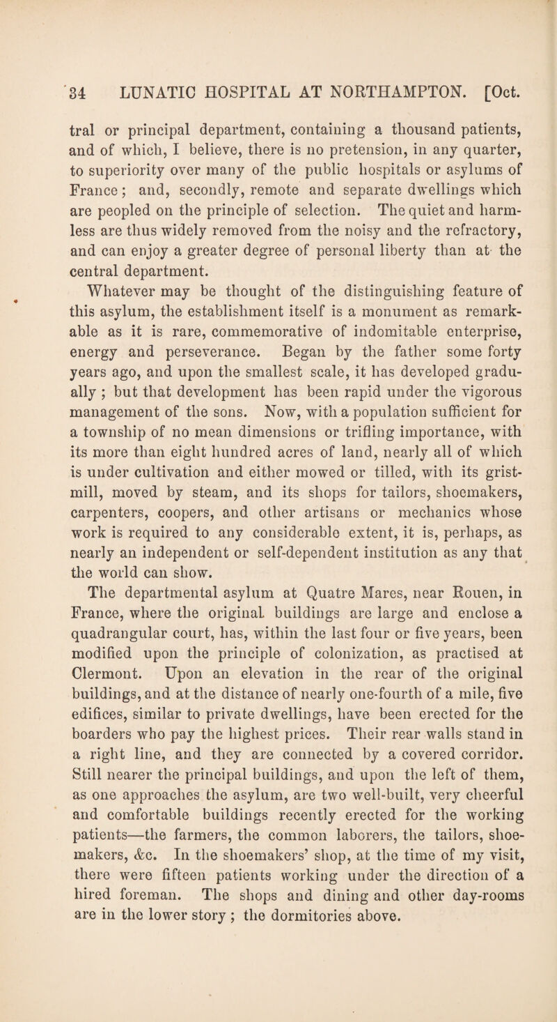 tral or principal department, containing a thousand patients, and of which, I believe, there is no pretension, in any quarter, to superiority over many of the public hospitals or asylums of France; and, secondly, remote and separate dwellings which are peopled on the principle of selection. The quiet and harm¬ less are thus widely removed from the noisy and the refractory, and can enjoy a greater degree of personal liberty than at the central department. Whatever may be thought of the distinguishing feature of this asylum, the establishment itself is a monument as remark¬ able as it is rare, commemorative of indomitable enterprise, energy and perseverance. Began by the father some forty years ago, and upon the smallest scale, it has developed gradu¬ ally ; but that development has been rapid under the vigorous management of the sons. Now, with a population sufficient for a township of no mean dimensions or trifling importance, with its more than eight hundred acres of land, nearly all of which is under cultivation and either mowed or tilled, with its grist¬ mill, moved by steam, and its shops for tailors, shoemakers, carpenters, coopers, and other artisans or mechanics whose work is required to any considerable extent, it is, perhaps, as nearly an independent or self-dependent institution as any that the world can show. The departmental asylum at Quatre Mares, near Rouen, in France, where the original buildings are large and enclose a quadrangular court, has, within the last four or five years, been modified upon the principle of colonization, as practised at Clermont. Upon an elevation in the rear of the original buildings, and at the distance of nearly one-fourth of a mile, five edifices, similar to private dwellings, have been erected for the boarders who pay the highest prices. Their rear walls stand in a right line, and they are connected by a covered corridor. Still nearer the principal buildings, and upon the left of them, as one approaches the asylum, are two well-built, very cheerful and comfortable buildings recently erected for the working patients—the farmers, the common laborers, the tailors, shoe¬ makers, Ac. In the shoemakers’ shop, at the time of my visit, there were fifteen patients working under the direction of a hired foreman. The shops and dining and other day-rooms are in the lower story ; the dormitories above.