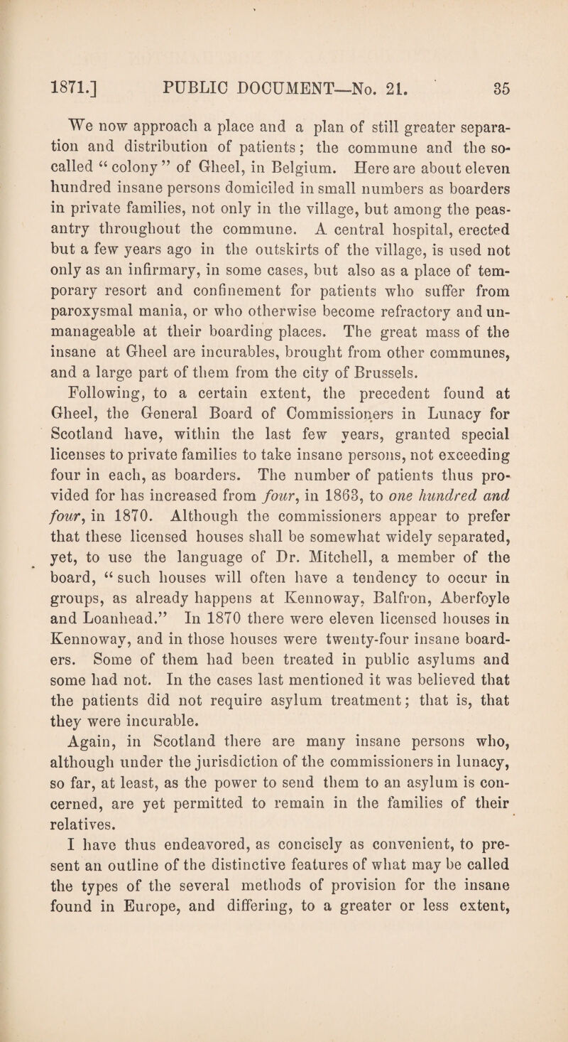 We now approach a place and a plan of still greater separa¬ tion and distribution of patients; the commune and the so- called 66 colony ” of Gheel, in Belgium. Here are about eleven hundred insane persons domiciled in small numbers as boarders in private families, not only in the village, but among the peas¬ antry throughout the commune. A central hospital, erected but a few years ago in the outskirts of the village, is used not only as an infirmary, in some cases, but also as a place of tem¬ porary resort and confinement for patients who suffer from paroxysmal mania, or who otherwise become refractory and un¬ manageable at their boarding places. The great mass of the insane at Gheel are incurables, brought from other communes, and a large part of them from the city of Brussels. Following, to a certain extent, the precedent found at Gheel, the General Board of Commissioners in Lunacy for Scotland have, within the last few years, granted special licenses to private families to take insane persons, not exceeding four in each, as boarders. The number of patients thus pro¬ vided for has increased from /our, in 1863, to one hundred and four, in 1870. Although the commissioners appear to prefer that these licensed houses shall be somewhat widely separated, yet, to use the language of Dr. Mitchell, a member of the board, “ such houses will often have a tendency to occur in groups, as already happens at Kennoway, Balfron, Aberfoyle and Loanhead.” In 1870 there were eleven licensed houses in Kennoway, and in those houses were twenty-four insane board¬ ers. Some of them had been treated in public asylums and some had not. In the cases last mentioned it was believed that the patients did not require asylum treatment; that is, that they were incurable. Again, in Scotland there are many insane persons who, although under the jurisdiction of the commissioners in lunacy, so far, at least, as the power to send them to an asylum is con¬ cerned, are yet permitted to remain in the families of their relatives. I have thus endeavored, as concisely as convenient, to pre¬ sent an outline of the distinctive features of what may be called the types of the several methods of provision for the insane found in Europe, and differing, to a greater or less extent,