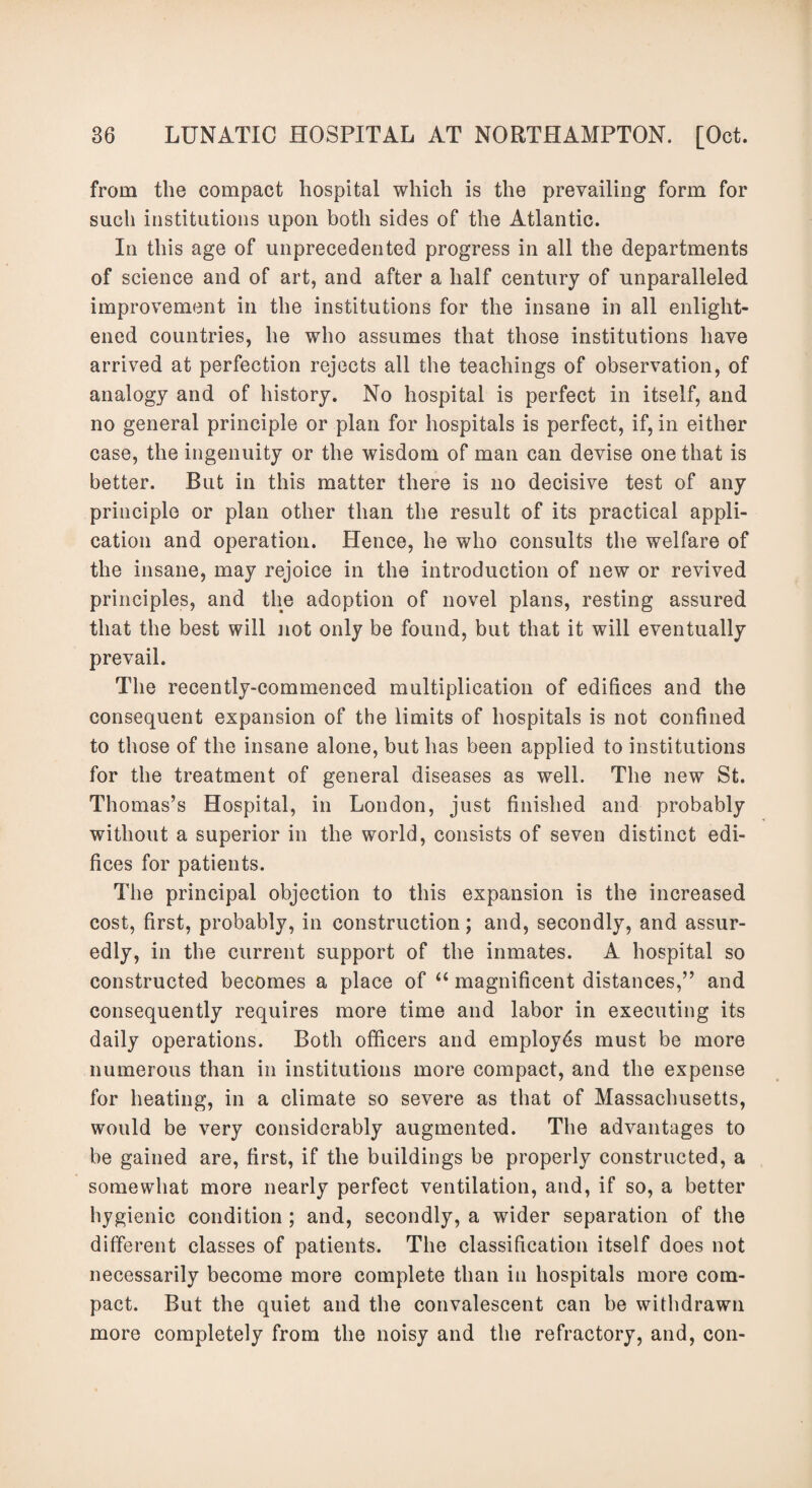 from the compact hospital which is the prevailing form for such institutions upon both sides of the Atlantic. In this age of unprecedented progress in all the departments of science and of art, and after a half century of unparalleled improvement in the institutions for the insane in all enlight¬ ened countries, he who assumes that those institutions have arrived at perfection rejects all the teachings of observation, of analogy and of history. No hospital is perfect in itself, and no general principle or plan for hospitals is perfect, if, in either case, the ingenuity or the wisdom of man can devise one that is better. But in this matter there is no decisive test of any principle or plan other than the result of its practical appli¬ cation and operation. Hence, he who consults the welfare of the insane, may rejoice in the introduction of new or revived principles, and the adoption of novel plans, resting assured that the best will not only be found, but that it will eventually prevail. The recently-commenced multiplication of edifices and the consequent expansion of the limits of hospitals is not confined to those of the insane alone, but has been applied to institutions for the treatment of general diseases as well. The new St. Thomas’s Hospital, in London, just finished and probably without a superior in the world, consists of seven distinct edi¬ fices for patients. The principal objection to this expansion is the increased cost, first, probably, in construction; and, secondly, and assur¬ edly, in the current support of the inmates. A hospital so constructed becomes a place of “ magnificent distances,” and consequently requires more time and labor in executing its daily operations. Both officers and employes must be more numerous than in institutions more compact, and the expense for heating, in a climate so severe as that of Massachusetts, would be very considerably augmented. The advantages to be gained are, first, if the buildings be properly constructed, a somewhat more nearly perfect ventilation, and, if so, a better hygienic condition ; and, secondly, a wider separation of the different classes of patients. The classification itself does not necessarily become more complete than in hospitals more com¬ pact. But the quiet and the convalescent can be withdrawn more completely from the noisy and the refractory, and, con-