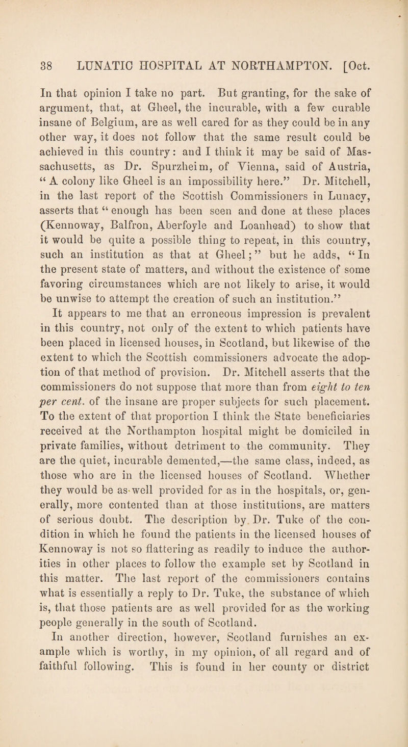In that opinion I take no part. But granting, for the sake of argument, that, at Gheel, the incurable, with a few curable insane of Belgium, are as well cared for as they could be in any other way, it does not follow that the same result could be achieved in this country: and I think it may be said of Mas- sachusetts, as Dr. Spurzheim, of Vienna, said of Austria, “ A colony like Gheel is an impossibility here.” Dr. Mitchell, in the last report of the Scottish Commissioners in Lunacy, asserts that u enough has been seen and done at these places (Kennoway, Balfron, Aberfoyle and Loanhead) to show that it would be quite a possible thing to repeat, in this country, such an institution as that at Gheel; ” but he adds, “ In the present state of matters, and without the existence of some favoring circumstances which are not likely to arise, it would be unwise to attempt the creation of such an institution.” It appears to me that an erroneous impression is prevalent in this country, not only of the extent to which patients have been placed in licensed houses, in Scotland, but likewise of the extent to which the Scottish commissioners advocate the adop¬ tion of that method of provision. Dr. Mitchell asserts that the commissioners do not suppose that more than from eight to ten per cent. of the insane are proper subjects for such placement. To the extent of that proportion I think the State beneficiaries received at the Northampton hospital might be domiciled in private families, without detriment to the community. They are the quiet, incurable demented,—the same class, indeed, as those who are in the licensed houses of Scotland. Whether they would be aswrell provided for as in the hospitals, or, gen¬ erally, more contented than at those institutions, are matters of serious doubt. The description by Dr. Tuke of the con¬ dition in which he found the patients in the licensed houses of Kennoway is not so flattering as readily to induce the author¬ ities in other places to follow the example set by Scotland in this matter. The last report of the commissioners contains what is essentially a reply to Dr. Tuke, the substance of which is, that those patients are as well provided for as the working people generally in the south of Scotland. In another direction, however, Scotland furnishes an ex¬ ample which is worthy, in my opinion, of all regard and of faithful following. This is found in her county or district