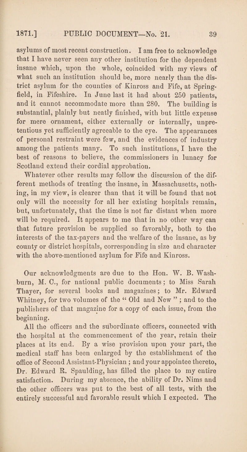 asylums of most recent construction. I am free to acknowledge that I have never seen any other institution for the dependent insane which, upon the whole, coincided with my views of what such an institution should be, more nearly than the dis¬ trict asylum for the counties of Kinross and Fife, at Spring- field, in Fifeshire. In June last it had about 250 patients, and it cannot accommodate more than 280. The building is substantial, plainly but neatly finished, with but little expense for mere ornament, either externally or internally, unpre¬ tentious yet sufficiently agreeable to the eye. The appearances of personal restraint were few, and the evidences of industry among the patients many. To such institutions, I have the best of reasons to believe, the commissioners in lunacy for Scotland extend their cordial approbation. Whatever other results may follow the discussion of the dif¬ ferent methods of treating the insane, in Massachusetts, noth¬ ing, in my view, is clearer than that it will be found that not only will the necessity for all her existing hospitals remain, but, unfortunately, that the time is not far distant when more will be required. It appears to me that in no other way can that future provision be supplied so favorably, both to the interests of the tax-payers and the welfare of the insane, as by county or district hospitals, corresponding in size and character with the above-mentioned asylum for Fife and Kinross. Our acknowledgments are due to the Hon. W. B. Wash¬ burn, M. C., for national public documents ; to Miss Sarah Thayer, for several books and magazines; to Mr. Edward Whitney, for two volumes of the “ Old and New ” ; and to the publishers of that magazine for a copy of each issue, from the beginning. All the officers and the subordinate officers, connected with the hospital at the commencement of the year, retain their places at its end. By a wise provision upon your part, the medical staff has been enlarged by the establishment of the office of Second Assistant-Physician ; and your appointee thereto, Dr. Edward R. Spaulding, has filled the place to my entire satisfaction. During my absence, the ability of Dr. Nims and the other officers was put to the best of all tests, with the entirely successful and favorable result which I expected. The