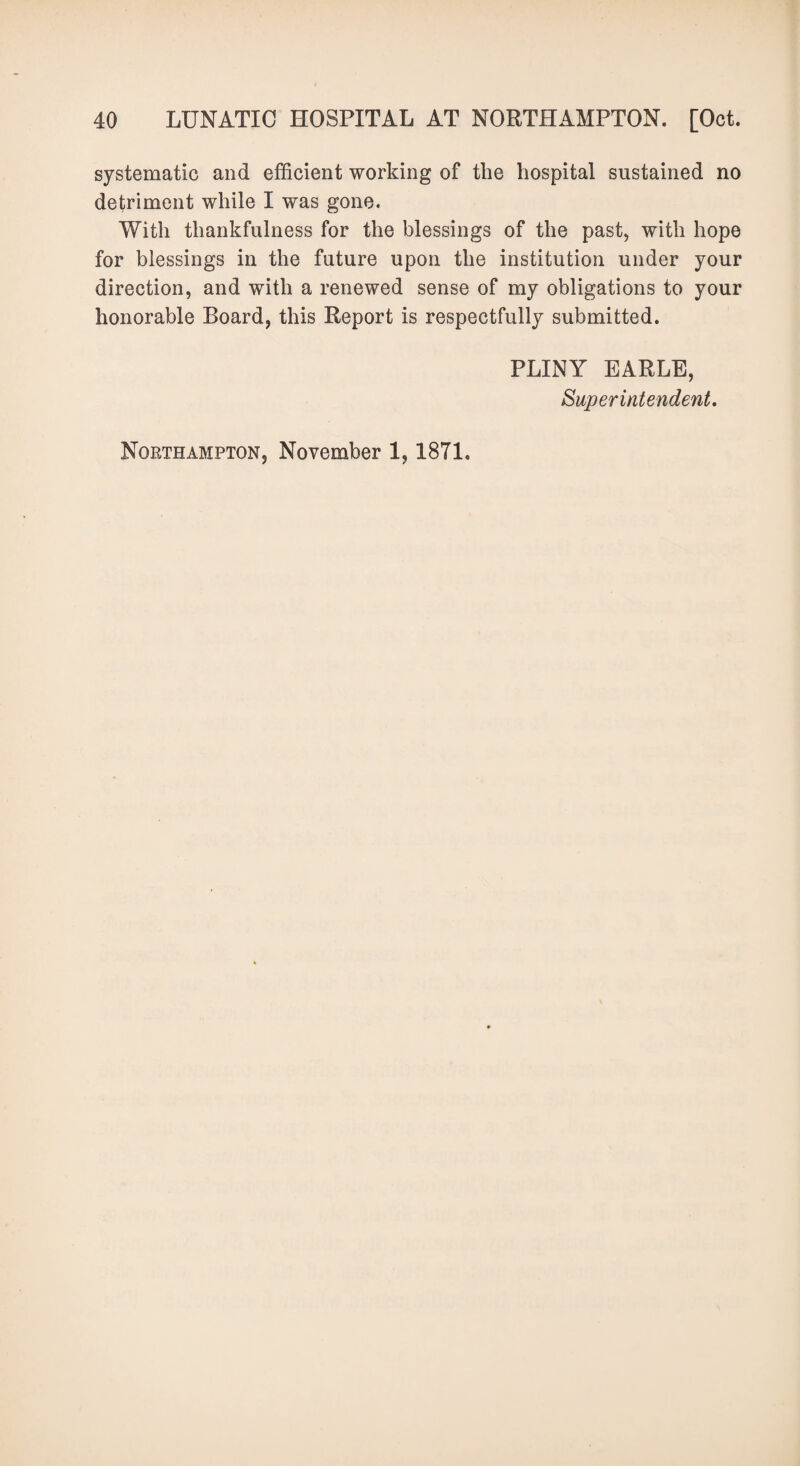 systematic and efficient working of the hospital sustained no detriment while I was gone. With thankfulness for the blessings of the past, with hope for blessings in the future upon the institution under your direction, and with a renewed sense of my obligations to your honorable Board, this Report is respectfully submitted. PLINY EARLE, Superintendent. Northampton, November 1,1871.