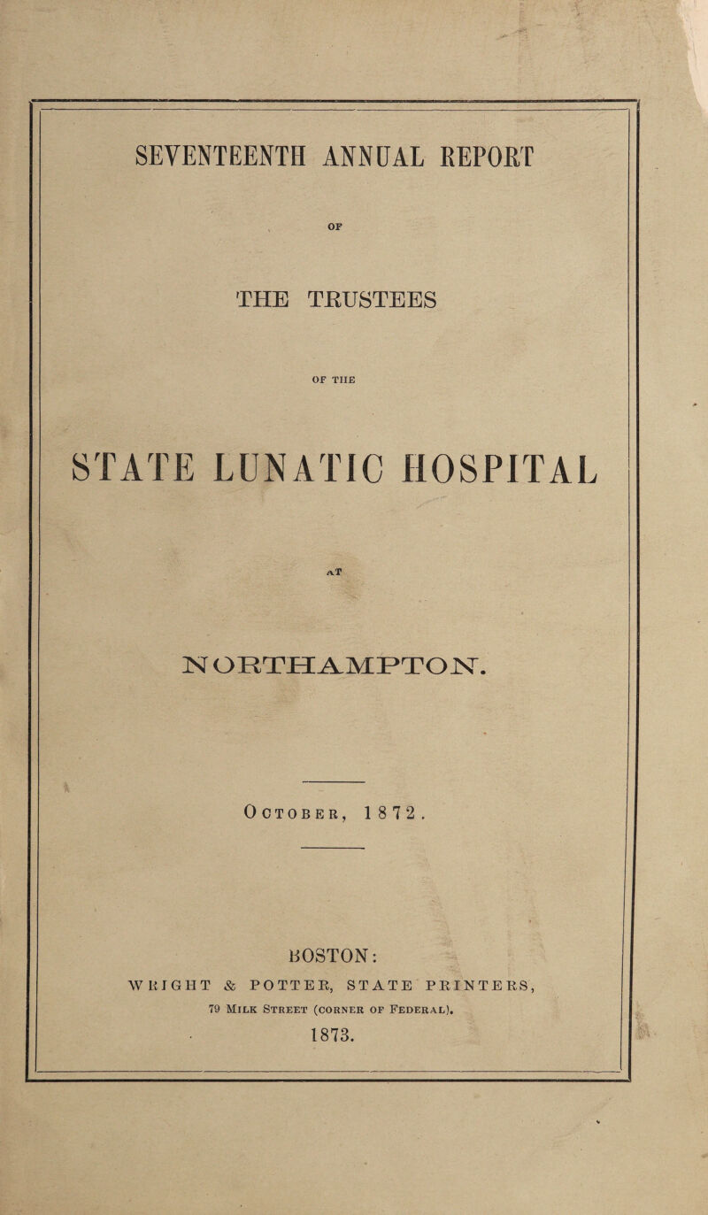 SEVENTEENTH ANNUAL REPORT OF THE TRUSTEES OF THE STATE LUNATIC HOSPITAL aT N ORTHAMPTON. October, 1872. BOSTON: WRIGHT & POTTER, STATE PRINTERS, 79 Milk Street (corner of Federal). 1873.