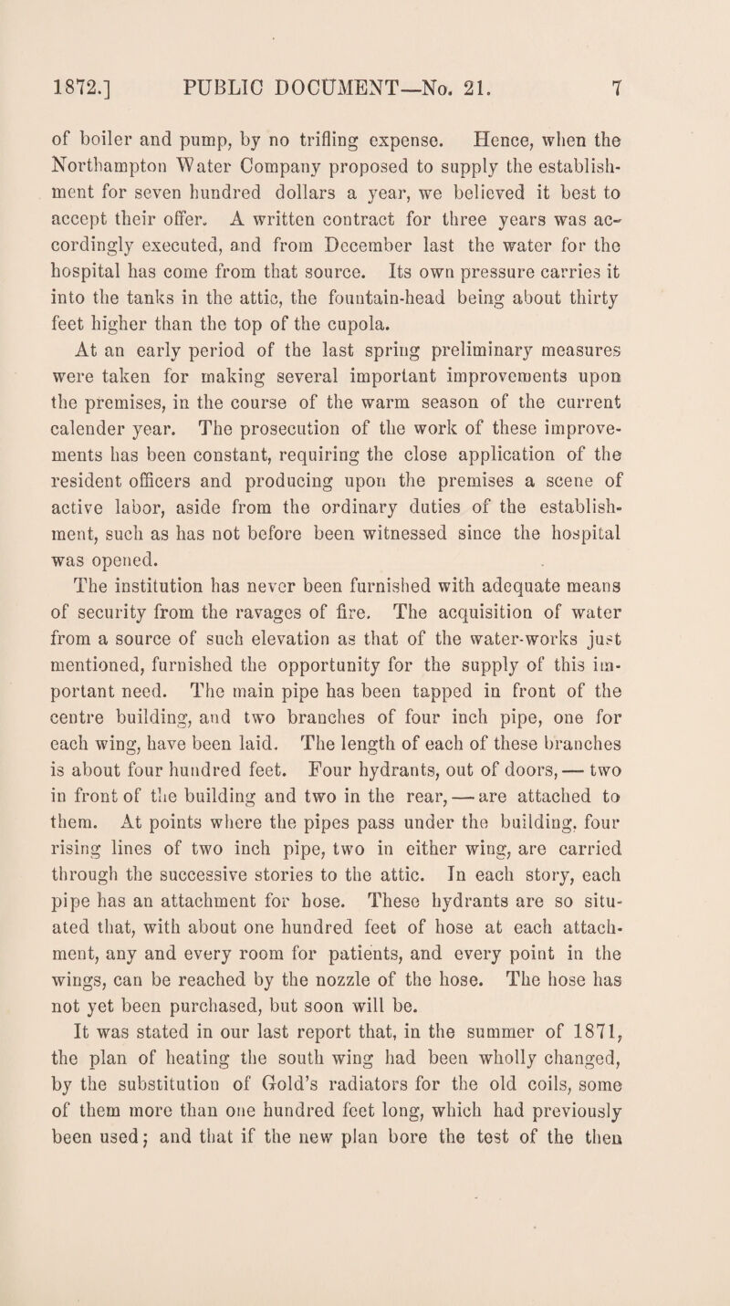 of boiler and pump, by no trifling expense. Hence, when the Northampton Water Company proposed to supply the establish¬ ment for seven hundred dollars a year, we believed it best to accept their offer. A written contract for three years was ac¬ cordingly executed, and from December last the water for the hospital has come from that source. Its own pressure carries it into the tanks in the attic, the fountain-head being about thirty feet higher than the top of the cupola. At an early period of the last spring preliminary measures were taken for making several important improvements upon the premises, in the course of the warm season of the current calender year. The prosecution of the work of these improve¬ ments has been constant, requiring the close application of the resident officers and producing upon the premises a scene of active labor, aside from the ordinary duties of the establish¬ ment, such as has not before been witnessed since the hospital was opened. The institution has never been furnished with adequate means of security from the ravages of fire. The acquisition of water from a source of such elevation as that of the water-works just mentioned, furnished the opportunity for the supply of this im¬ portant need. The main pipe has been tapped in front of the centre building, and two branches of four inch pipe, one for each wing, have been laid. The length of each of these branches is about four hundred feet. Four hydrants, out of doors,—- two in front of the building and two in the rear,—-are attached to them. At points where the pipes pass under the building, four rising lines of two inch pipe, two in either wing, are carried through the successive stories to the attic. In each story, each pipe has an attachment for hose. These hydrants are so situ¬ ated that, with about one hundred feet of hose at each attach¬ ment, any and every room for patients, and every point in the wings, can be reached by the nozzle of the hose. The hose has not yet been purchased, but soon will be. It was stated in our last report that, in the summer of 1871, the plan of heating the south wing had been wholly changed, by the substitution of Hold’s radiators for the old coils, some of them more than one hundred feet long, which had previously been used; and that if the new plan bore the test of the then