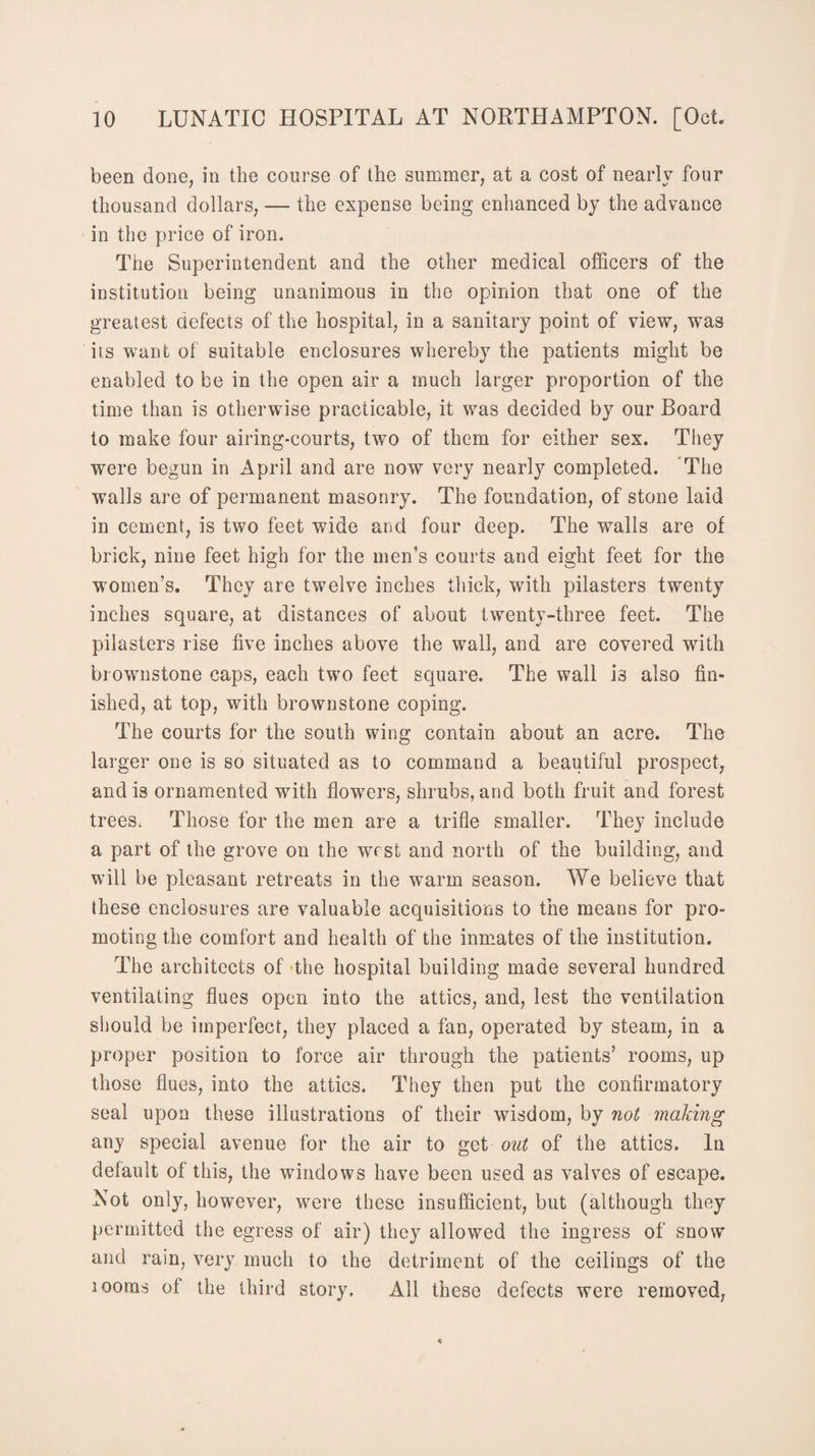 been done, in the course of the summer, at a cost of nearly four thousand dollars, •— the expense being enhanced by the advance in the price of iron. The Superintendent and the other medical officers of the institution being unanimous in the opinion that one of the greatest defects of the hospital, in a sanitary point of view, was its want of suitable enclosures whereby the patients might be enabled to be in the open air a much larger proportion of the time than is otherwise practicable, it was decided by our Board to make four airing-courts, two of them for either sex. They were begun in April and are now very nearly completed. The walls are of permanent masonry. The foundation, of stone laid in cement, is two feet wide and four deep. The walls are of brick, nine feet high for the men’s courts and eight feet for the women’s. They are twelve inches thick, with pilasters twenty inches square, at distances of about twenty-three feet. The pilasters rise five inches above the wall, and are covered with bi ownstone caps, each two feet square. The wall is also fin¬ ished, at top, with brownstone coping. The courts for the south wing contain about an acre. The larger one is so situated as to command a beautiful prospect, and is ornamented with flowers, shrubs, and both fruit and forest trees. Those for the men are a trifle smaller. They include a part of the grove on the west and north of the building, and will be pleasant retreats in the warm season. We believe that these enclosures are valuable acquisitions to the means for pro¬ moting the comfort and health of the inmates of the institution. The architects of the hospital building made several hundred ventilating flues open into the attics, and, lest the ventilation should be imperfect, they placed a fan, operated by steam, in a proper position to force air through the patients’ rooms, up those flues, into the attics. They then put the confirmatory seal upon these illustrations of their wisdom, by not making any special avenue for the air to get out of the attics. In default of this, the windows have been used as valves of escape. Not only, however, were these insufficient, but (although they permitted the egress of air) they allowed the ingress of snow and rain, very much to the detriment of the ceilings of the 100ms of the third story. All these defects were removed,