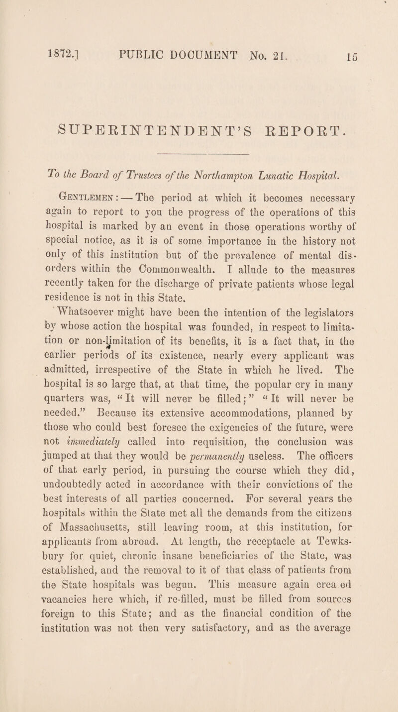 SUPERINTENDENT'S REPORT. To the Board of Trustees of the Northampton Lunatic Hospital. Gentlemen : — The period at which it becomes necessary again to report to you the progress of the operations of this hospital is marked by an event in those operations worthy of special notice, as it is of some importance in the history not only of this institution but of the prevalence of mental dis¬ orders within the Commonwealth. I allude to the measures recently taken for the discharge of private patients whose legal residence is not in this State. Whatsoever might have been the intention of the legislators by whose action the hospital was founded, in respect to limita¬ tion or non-limitation of its benefits, it is a fact that, in the earlier periods of its existence, nearly every applicant was admitted, irrespective of the State in which he lived. The hospital is so large that, at that time, the popular cry in many quarters was, “ It will never be filled; ” “ It will never be needed.” Because its extensive accommodations, planned by those who could best foresee the exigencies of the future, were not immediately called into requisition, the conclusion was jumped at that they would be permanently useless. The officers of that early period, in pursuing the course which they did, undoubtedly acted in accordance with their convictions of the best interests of all parties concerned. For several years the hospitals within the State met all the demands from the citizens of Massachusetts, still leaving room, at this institution, for applicants from abroad. At length, the receptacle at Tewks¬ bury for quiet, chronic insane beneficiaries of the State, was established, and the removal to it of that class of patients from the State hospitals was begun. This measure again crea ed vacancies here which, if re-filled, must be filled from sources foreign to this State; and as the financial condition of the institution was not then very satisfactory, and as the average
