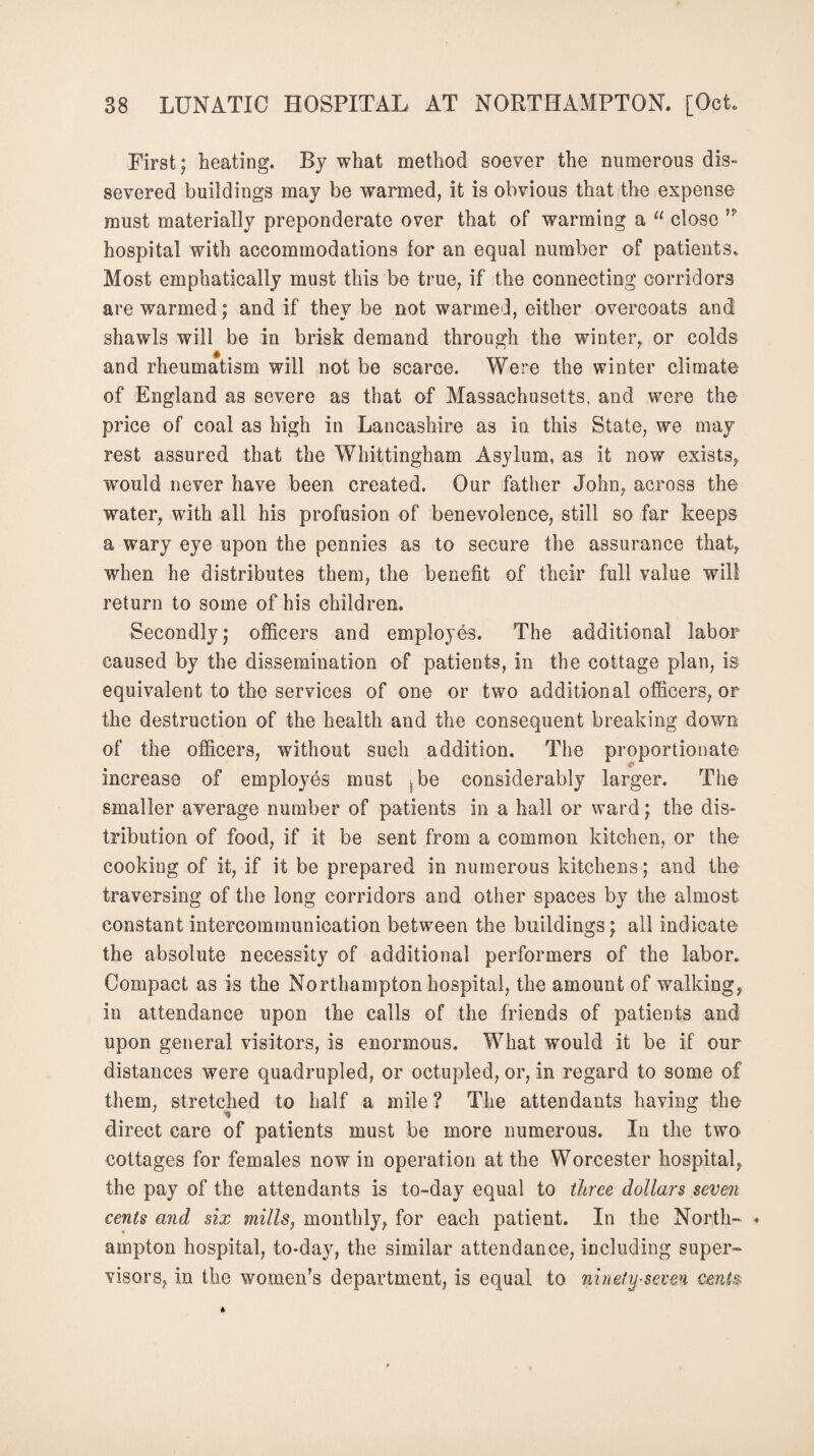 First; heating. By what method soever the numerous dis¬ severed buildings may be warmed, it is obvious that the expense must materially preponderate over that of warming a “ close hospital with accommodations for an equal number of patients. Most emphatically must this be true, if the connecting corridors are warmed; and if they be not warmed, either overcoats and shawls will be in brisk demand through the winter,, or colds and rheumatism will not be scarce. Were the winter climate of England as severe as that of Massachusetts, and were the price of coal as high in Lancashire as in this State, we may rest assured that the Whittingham Asylum, as it now exists,, would never have been created. Our father John, across the water, with all his profusion of benevolence, still so far keeps a wary eye upon the pennies as to secure the assurance that, when he distributes them, the benefit of their full value will return to some of his children. Secondly; officers and employes. The additional labor caused by the dissemination of patients, in the cottage plan, is equivalent to the services of one or two additional officers, or the destruction of the health and the consequent breaking down of the officers, without such addition. The proportionate increase of employes must 5be considerably larger. The smaller average number of patients in a hall or ward; the dis¬ tribution of food, if it be sent from a common kitchen, or the cooking of it, if it be prepared in numerous kitchens; and the traversing of the long corridors and other spaces by the almost constant intercommunication between the buildings; all indicate the absolute necessity of additional performers of the labor. Compact as is the Northampton hospital, the amount of walking, in attendance upon the calls of the friends of patients and upon general visitors, is enormous. What would it be if our distances were quadrupled, or octupled, or, in regard to some of them, stretched to half a mile ? The attendants having the direct care of patients must be more numerous. In the two cottages for females now in operation at the Worcester hospital, the pay of the attendants is to-day equal to three dollars seven cents and six mills, monthly, for each patient. In the North- * ampton hospital, to-day, the similar attendance, including super¬ visors, in the women’s department, is equal to ninety-seven cents