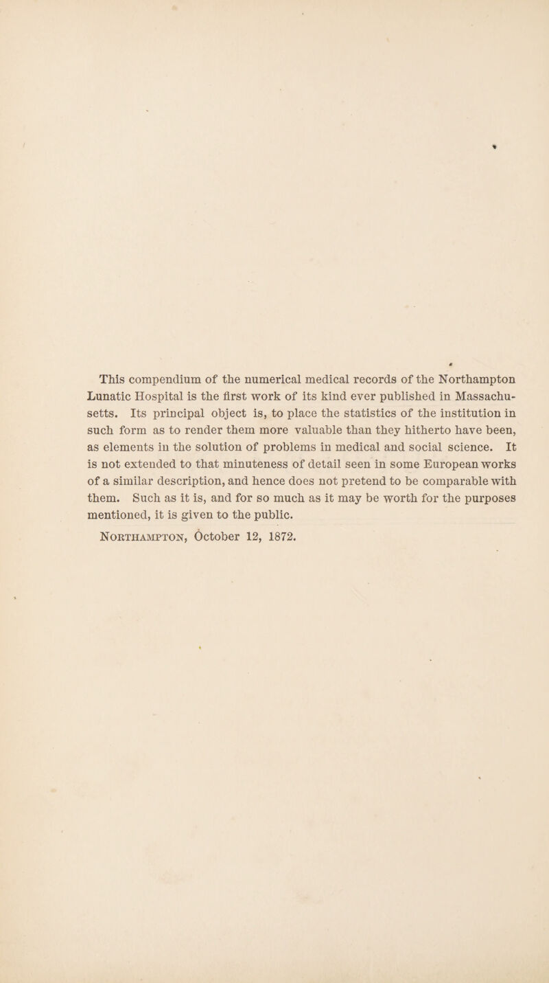 This compendium of the numerical medical records of the Northampton Lunatic Hospital is the first work of its kind ever published in Massachu¬ setts. Its principal object is, to place the statistics of the institution in such form as to render them more valuable than they hitherto have been, as elements in the solution of problems in medical and social science. It is not extended to that minuteness of detail seen in some European works of a similar description, and hence does not pretend to be comparable with them. Such as it is, and for so much as it may be worth for the purposes mentioned, it is given to the public. Northampton, October 12, 1872.