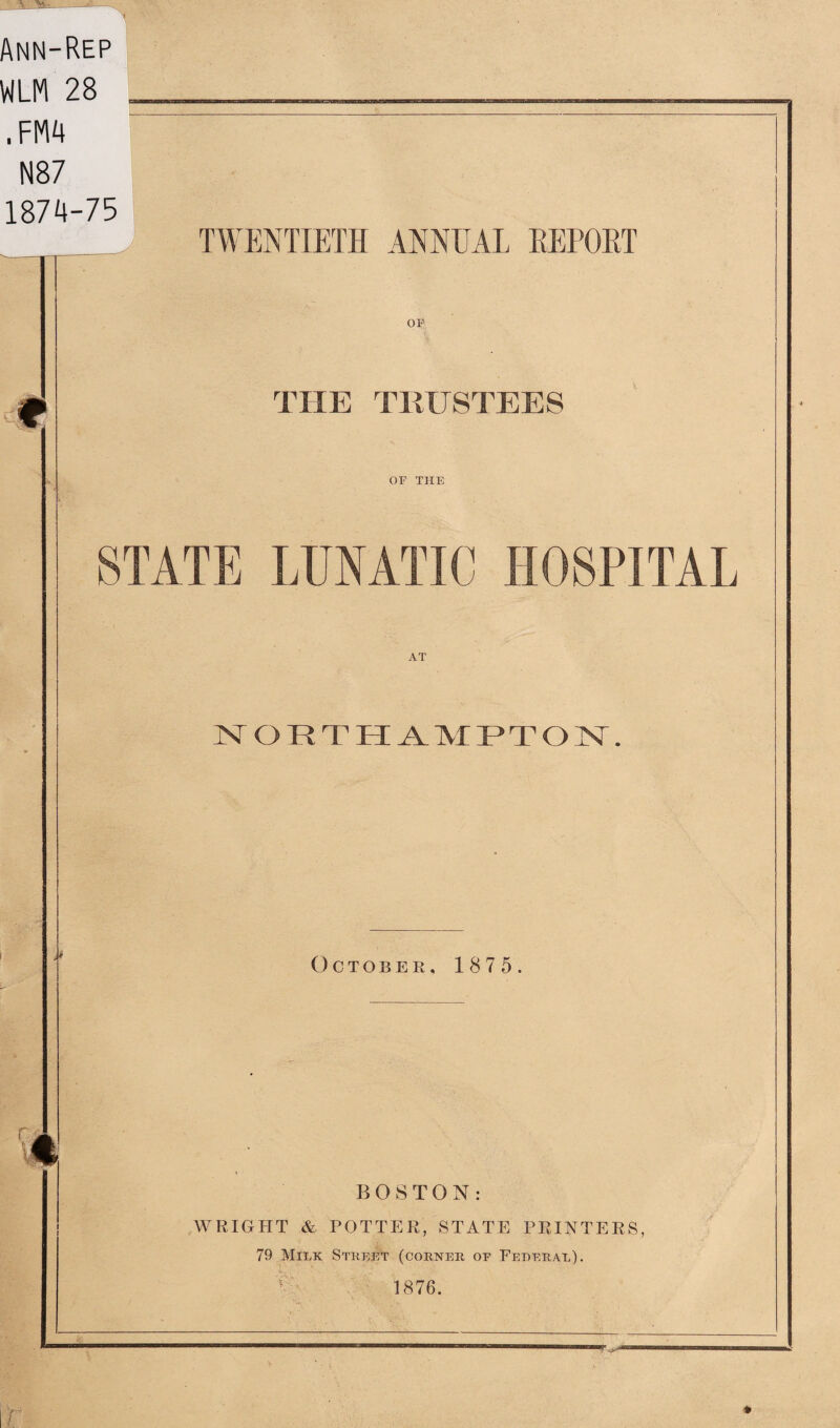 Ann-Rep WLM 28 __ . FM4 N87 1874-75 TWENTIETH ANNUAL REPORT THE TRUSTEES OF THE STATE LUNATIC HOSPITAL NORTHAMPTON. October. 1875. I BOSTON: WRIGHT & POTTER, STATE PRINTERS, 79 Milk Street (corner of Federal). 1876.