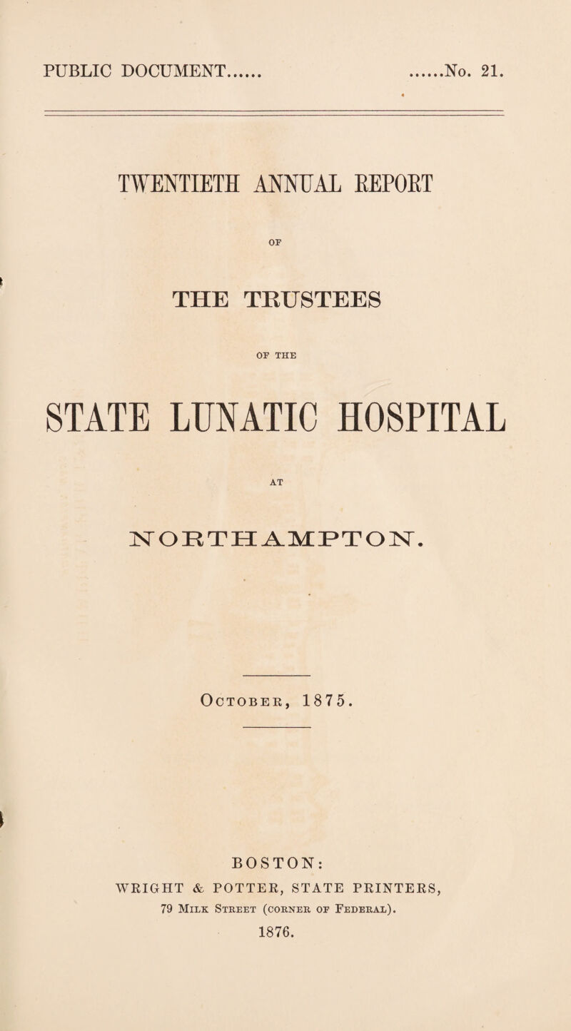 PUBLIC DOCUMENT. No. 21. TWENTIETH ANNUAL EEPOET THE TRUSTEES OF THE STATE LTJNATIC HOSPITAL AT 1ST OETHAMPTON. October, 1875. BOSTON: WRIGHT & POTTER, STATE PRINTERS, 79 Milk Street (corner of Federal). 1876.