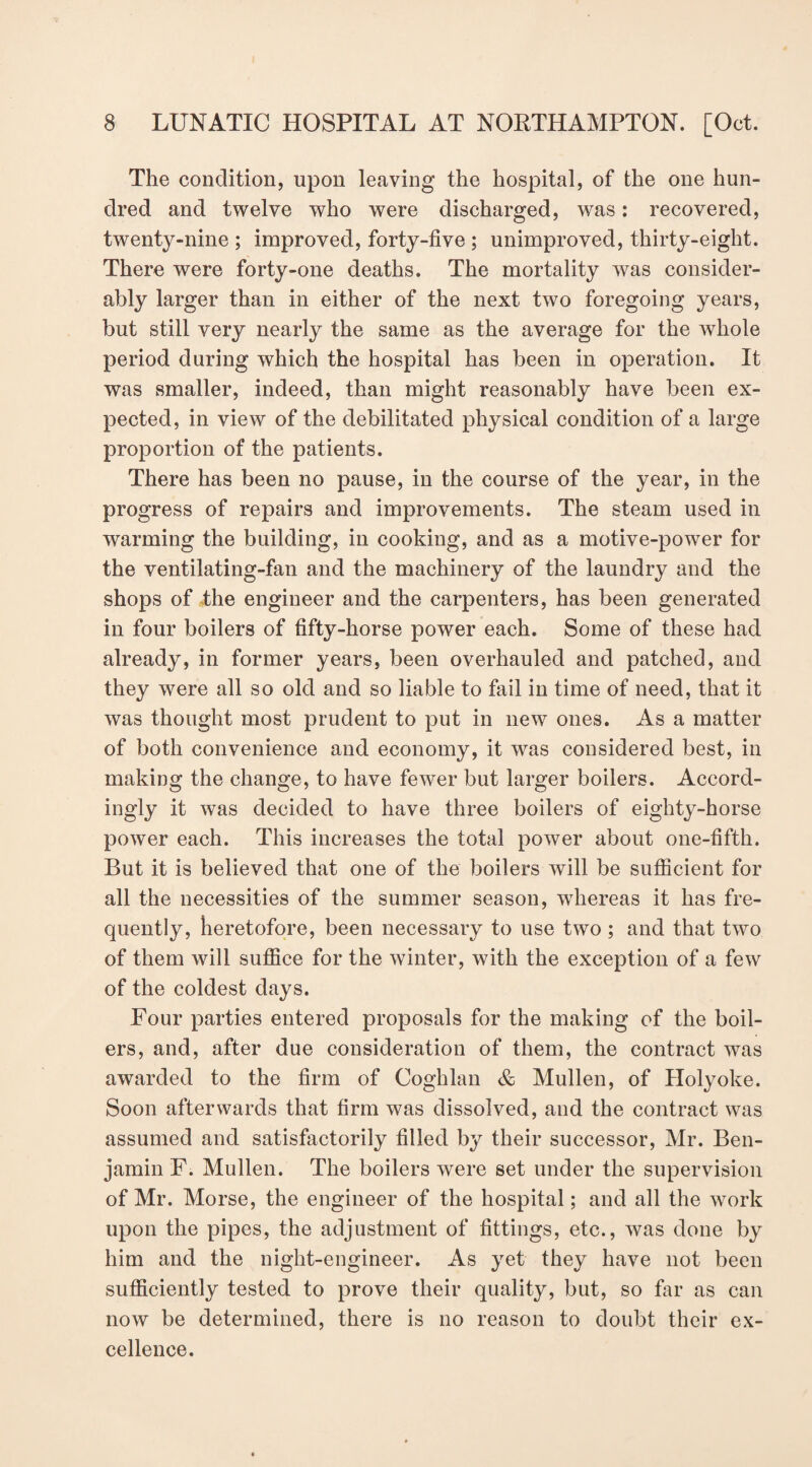 The condition, upon leaving the hospital, of the one hun¬ dred and twelve who were discharged, was: recovered, twenty-nine ; improved, forty-five ; unimproved, thirty-eight. There were forty-one deaths. The mortality was consider¬ ably larger than in either of the next two foregoing years, but still very nearly the same as the average for the whole period during which the hospital has been in operation. It was smaller, indeed, than might reasonably have been ex¬ pected, in view of the debilitated physical condition of a large proportion of the patients. There has been no pause, in the course of the year, in the progress of repairs and improvements. The steam used in warming the building, in cooking, and as a motive-power for the ventilating-fan and the machinery of the laundry and the shops of the engineer and the carpenters, has been generated in four boilers of fifty-horse power each. Some of these had already, in former years, been overhauled and patched, and they were all so old and so liable to fail in time of need, that it was thought most prudent to put in new ones. As a matter of both convenience and economy, it was considered best, in making the change, to have fewer but larger boilers. Accord¬ ingly it was decided to have three boilers of eighty-horse power each. This increases the total power about one-fifth. But it is believed that one of the boilers will be sufficient for all the necessities of the summer season, whereas it has fre¬ quently, heretofore, been necessary to use two ; and that two of them will suffice for the winter, with the exception of a few of the coldest days. Four parties entered proposals for the making of the boil¬ ers, and, after due consideration of them, the contract was awarded to the firm of Coghlan & Mullen, of Holyoke. Soon afterwards that firm was dissolved, and the contract was assumed and satisfactorily filled by their successor, Mr. Ben¬ jamin F. Mullen. The boilers were set under the supervision of Mr. Morse, the engineer of the hospital; and all the work upon the pipes, the adjustment of fittings, etc., was done by him and the night-engineer. As yet they have not been sufficiently tested to prove their quality, but, so far as can now be determined, there is no reason to doubt their ex¬ cellence.