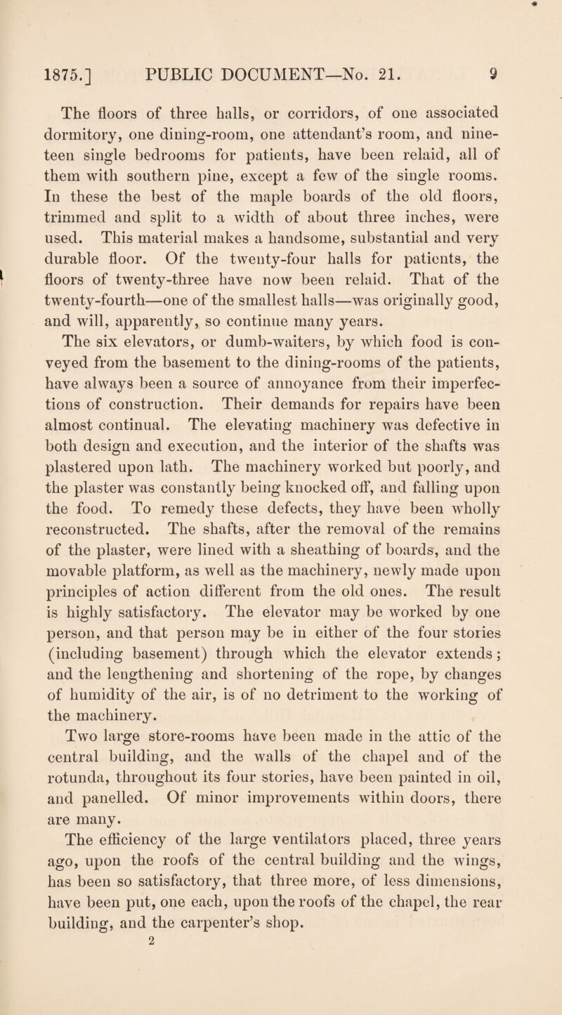 ■* The floors of three halls, or corridors, of one associated dormitory, one dining-room, one attendant’s room, and nine¬ teen single bedrooms for patients, have been relaid, all of them with southern pine, except a few of the single rooms. In these the best of the maple boards of the old floors, trimmed and split to a width of about three inches, were used. This material makes a handsome, substantial and very durable floor. Of the twenty-four halls for patients, the floors of twenty-three have now been relaid. That of the twenty-fourth—one of the smallest halls—was originally good, and will, apparently, so continue many years. The six elevators, or dumb-waiters, by which food is con¬ veyed from the basement to the dining-rooms of the patients, have always been a source of annoyance from their imperfec¬ tions of construction. Their demands for repairs have been almost continual. The elevating machinery was defective in both design and execution, and the interior of the shafts was plastered upon lath. The machinery worked but poorly, and the plaster was constantly being knocked off, and falling upon the food. To remedy these defects, they have been wholly reconstructed. The shafts, after the removal of the remains of the plaster, were lined with a sheathing of boards, and the movable platform, as well as the machinery, newly made upon principles of action different from the old ones. The result is highly satisfactory. The elevator may be worked by one person, and that person may be in either of the four stories (including basement) through which the elevator extends; and the lengthening and shortening of the rope, by changes of humidity of the air, is of no detriment to the working of the machinery. Two large store-rooms have been made in the attic of the central building, and the walls of the chapel and of the rotunda, throughout its four stories, have been painted in oil, and panelled. Of minor improvements within doors, there are many. The efficiency of the large ventilators placed, three years ago, upon the roofs of the central building and the wings, has been so satisfactory, that three more, of less dimensions, have been put, one each, upon the roofs of the chapel, the rear building, and the carpenter’s shop. 2