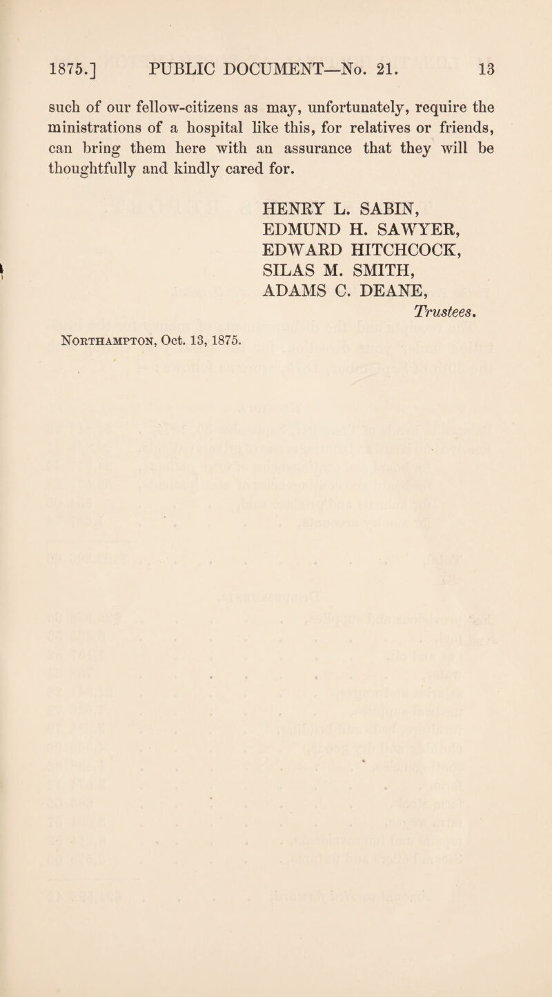 such of our fellow-citizens as may, unfortunately, require the ministrations of a hospital like this, for relatives or friends, can bring them here with an assurance that they will be thoughtfully and kindly cared for. HENRY L. SABIN, EDMUND H. SAWYER, EDWARD HITCHCOCK, SILAS M. SMITH, ADAMS C. DEANE, Trustees. Nokthampton, Oct. 13,1875.
