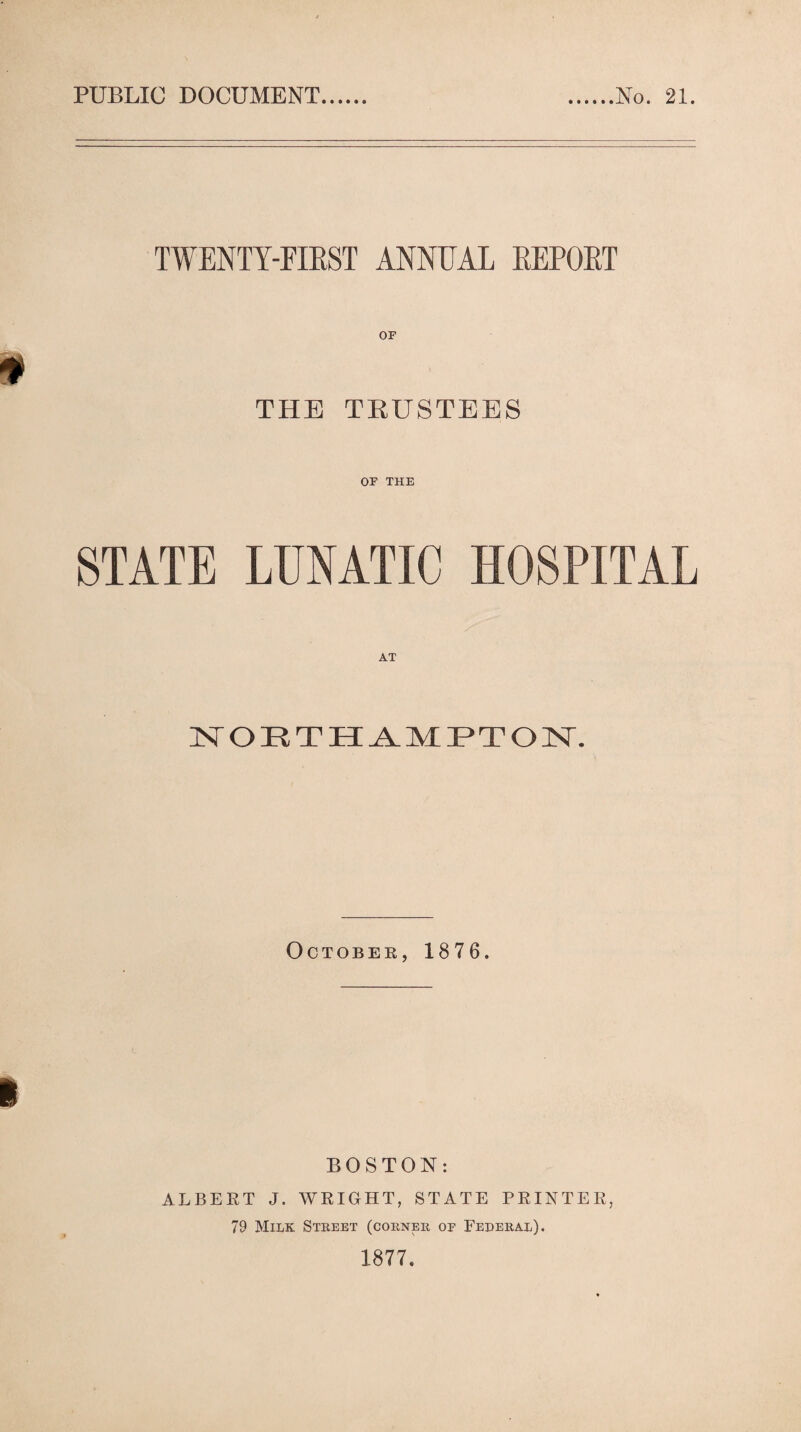 PUBLIC DOCUMENT No. 21. TWENTY-FIRST ANNUAL REPORT THE TRUSTEES OF THE STATE LUNATIC HOSPITAL NORTHAMPTON. October, 1876. BOSTON: ALBERT J. WRIGHT, STATE PRINTER, 79 Milk. Street (corner of Federal). 1877.