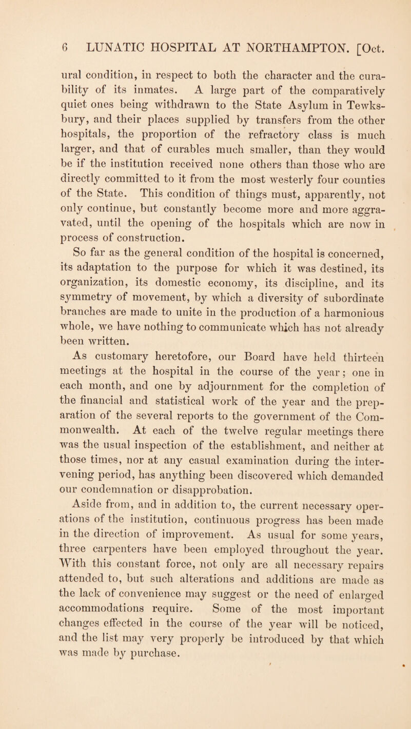 ural condition, in respect to both the character and the cura¬ bility of its inmates. A large part of the comparatively quiet ones being withdrawn to the State Asylum in Tewks¬ bury, and their places supplied by transfers from the other hospitals, the proportion of the refractory class is much larger, and that of curables much smaller, than they would be if the institution received none others than those who are directly committed to it from the most westerly four counties of the State. This condition of things must, apparently, not only continue, but constantly become more and more aggra¬ vated, until the opening of the hospitals which are now in process of construction. So far as the general condition of the hospital is concerned, its adaptation to the purpose for which it was destined, its organization, its domestic economy, its discipline, and its symmetry of movement, by which a diversity of subordinate branches are made to unite in the production of a harmonious whole, we have nothing to communicate which has not already been written. As customary heretofore, our Board have held thirteen meetings at the hospital in the course of the year; one in each month, and one by adjournment for the completion of the financial and statistical work of the year and the prep¬ aration of the several reports to the government of the Com¬ monwealth. At each of the twelve regular meetings there was the usual inspection of the establishment, and neither at those times, nor at any casual examination during the inter¬ vening period, has anything been discovered which demanded our condemnation or disapprobation. Aside from, and in addition to, the current necessary oper¬ ations of the institution, continuous progress has been made in the direction of improvement. As usual for some years, three carpenters have been employed throughout the year. With this constant force, not only are all necessary repairs attended to, but such alterations and additions are made as the lack of convenience may suggest or the need of enlarged accommodations require. Some of the most important changes effected in the course of the year will be noticed, and the list may very properly be introduced by that which was made by purchase.