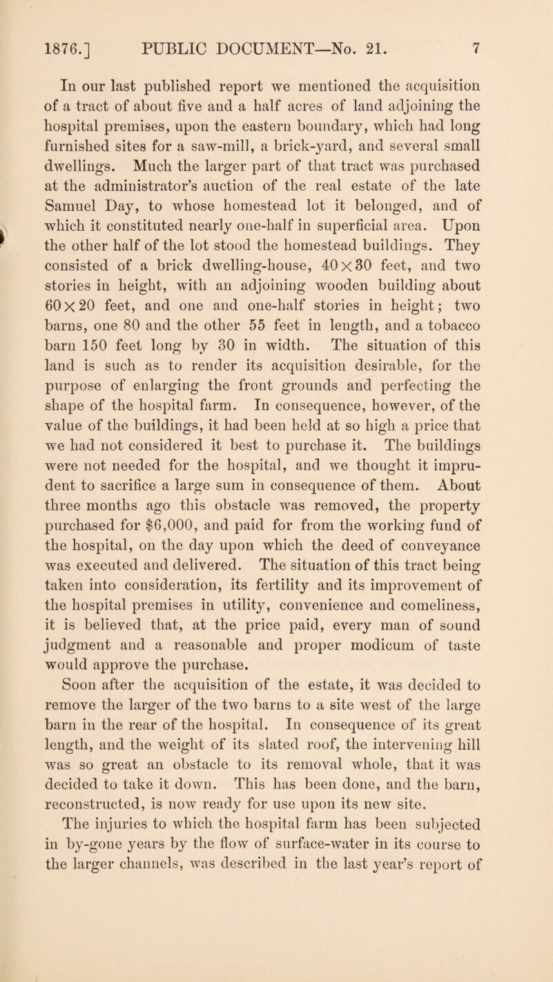 In our last published report we mentioned the acquisition of a tract of about five and a half acres of land adjoining the hospital premises, upon the eastern boundary, which had long furnished sites for a saw-mill, a brick-yard, and several small dwellings. Much the larger part of that tract was purchased at the administrator’s auction of the real estate of the late Samuel Day, to whose homestead lot it belonged, and of which it constituted nearly one-half in superficial area. Upon the other half of the lot stood the homestead buildings. They consisted of a brick dwelling-house, 40x30 feet, and two stories in height, with an adjoining wooden building about 60x20 feet, and one and one-half stories in height; two barns, one 80 and the other 55 feet in length, and a tobacco barn 150 feet long by 30 in width. The situation of this land is such as to render its acquisition desirable, for the purpose of enlarging the front grounds and perfecting the shape of the hospital farm. In consequence, however, of the value of the buildings, it had been held at so high a price that we had not considered it best to purchase it. The buildings were not needed for the hospital, and we thought it impru¬ dent to sacrifice a large sum in consequence of them. About three months ago this obstacle was removed, the property purchased for $6,000, and paid for from the working fund of the hospital, on the day upon which the deed of conveyance was executed and delivered. The situation of this tract being taken into consideration, its fertility and its improvement of the hospital premises in utility, convenience and comeliness, it is believed that, at the price paid, every man of sound judgment and a reasonable and proper modicum of taste would approve the purchase. Soon after the acquisition of the estate, it was decided to remove the larger of the two barns to a site west of the large barn in the rear of the hospital. In consequence of its great length, and the weight of its slated roof, the intervening hill was so great an obstacle to its removal whole, that it was decided to take it down. This has been done, and the barn, reconstructed, is now ready for use upon its new site. The injuries to which the hospital farm has been subjected in by-gone years by the flow of surface-water in its course to the larger channels, was described in the last year’s report of