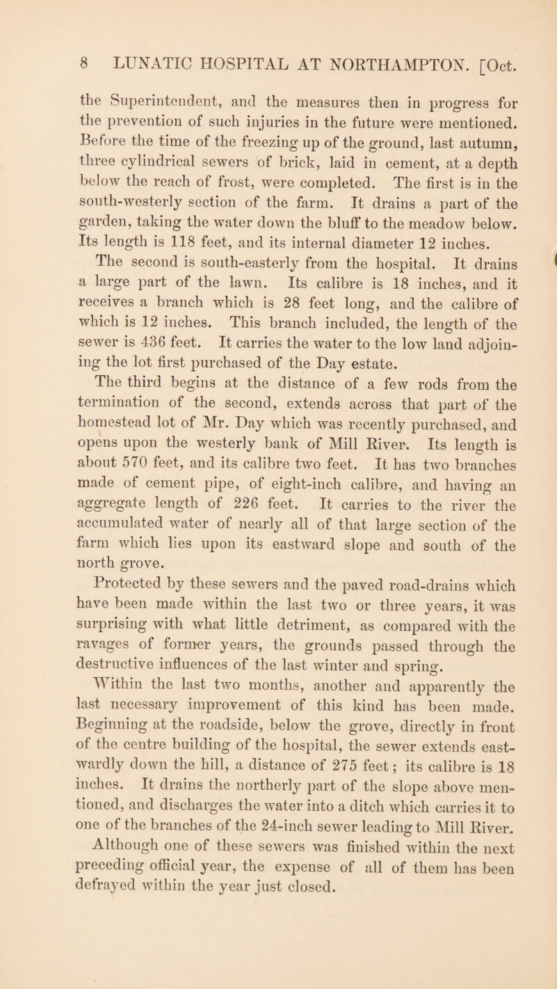the Superintendent, and the measures then in progress for the prevention of such injuries in the future were mentioned. Before the time of the freezing up of the ground, last autumn, three cylindrical sewers of brick, laid in cement, at a depth below the reach of frost, were completed. The first is in the south-westerly section of the farm. It drains a part of the garden, taking the water down the bluff to the meadow below. Its length is 118 feet, and its internal diameter 12 inches. The second is south-easterly from the hospital. It drains a large part of the lawn. Its calibre is 18 inches, and it receives a branch which is 28 feet long, and the calibre of which is 12 inches. This branch included, the length of the sewer is 436 feet. It carries the water to the low land adjoin¬ ing the lot first purchased of the Day estate. The third begins at the distance of a few rods from the termination of the second, extends across that part of the homestead lot of Mr. Day which was recently purchased, and opens upon the westerly bank of Mill River. Its length is about 570 feet, and its calibre two feet. It has two branches made of cement pipe, of eight-inch calibre, and having an aggregate length of 226 feet. It carries to the river the accumulated water of nearly all of that large section of the farm which lies upon its eastward slope and south of the north grove. Protected by these sewers and the paved road-drains which have been made within the last two or three years, it was surprising with what little detriment, as compared with the ravages of former years, the grounds passed through the destructive influences of the last winter and spring. Within the last two months, another and apparently the last necessary improvement of this kind has been made. Beginning at the roadside, below the grove, directly in front of the centre building of the hospital, the sewer extends east- wardly down the hill, a distance of 275 feet; its calibre is 18 inches. It drains the northerly part of the slope above men¬ tioned, and discharges the water into a ditch which carries it to one of the branches of the 24-inch sewer leading to Mill River. Although one of these sewers was finished within the next preceding official year, the expense of all of them has been defrayed within the year just closed.