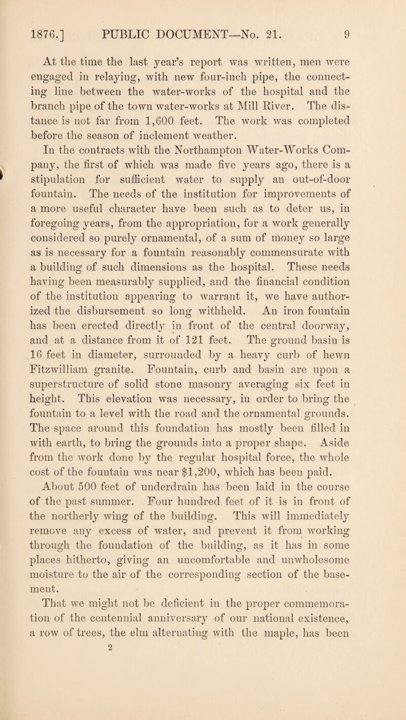 At the time the last year’s report was written, men were engaged in relaying, with new four-inch pipe, the connect¬ ing line between the water-works of the hospital and the branch pipe of the town water-works at Mill River. The dis¬ tance is not far from 1,600 feet. The work wras completed before the season of inclement weather. In the contracts with the Northampton Water-Works Com¬ pany, the first of which was made five years ago, there is a stipulation for sufficient water to supply an out-of-door fountain. The needs of the institution for improvements of a more useful character have been such as to deter us, in foregoing years, from the appropriation, for a work generally considered so purely ornamental, of a sum of money so large as is necessary for a fountain reasonably commensurate with a building of such dimensions as the hospital. These needs having been measurably supplied, and the financial condition of the institution appearing to warrant it, we have author¬ ized the disbursement so long withheld. An iron fountain has been erected directly in front of the central doorway, and at a distance from it of 121 feet. The ground basin is 16 feet in diameter, surrounded by a heavy curb of hewn Fitzwilliam granite. Fountain, curb and basin are upon a superstructure of solid stone masonry averaging six feet in height. This elevation was necessary, in order to bring the fountain to a level with the road and the ornamental grounds. The space around this foundation has mostly been filled in with earth, to bring the grounds into a proper shape. Aside from the work done by the regular hospital force, the whole cost of the fountain was near $1,200, which has been paid. About 500 feet of underdrain has been laid in the course of the past summer. Four hundred feet of it is in front of the northerly wing of the building. This will immediately remove any excess of water, and prevent it from working through the foundation of the building, as it has in some places hitherto, giving an uncomfortable and unwholesome moisture to the air of the corresponding section of the base¬ ment. That we might not be deficient in the proper commemora¬ tion of the centennial anniversary of our national existence, a row of trees, the elm alternating with the maple, has been