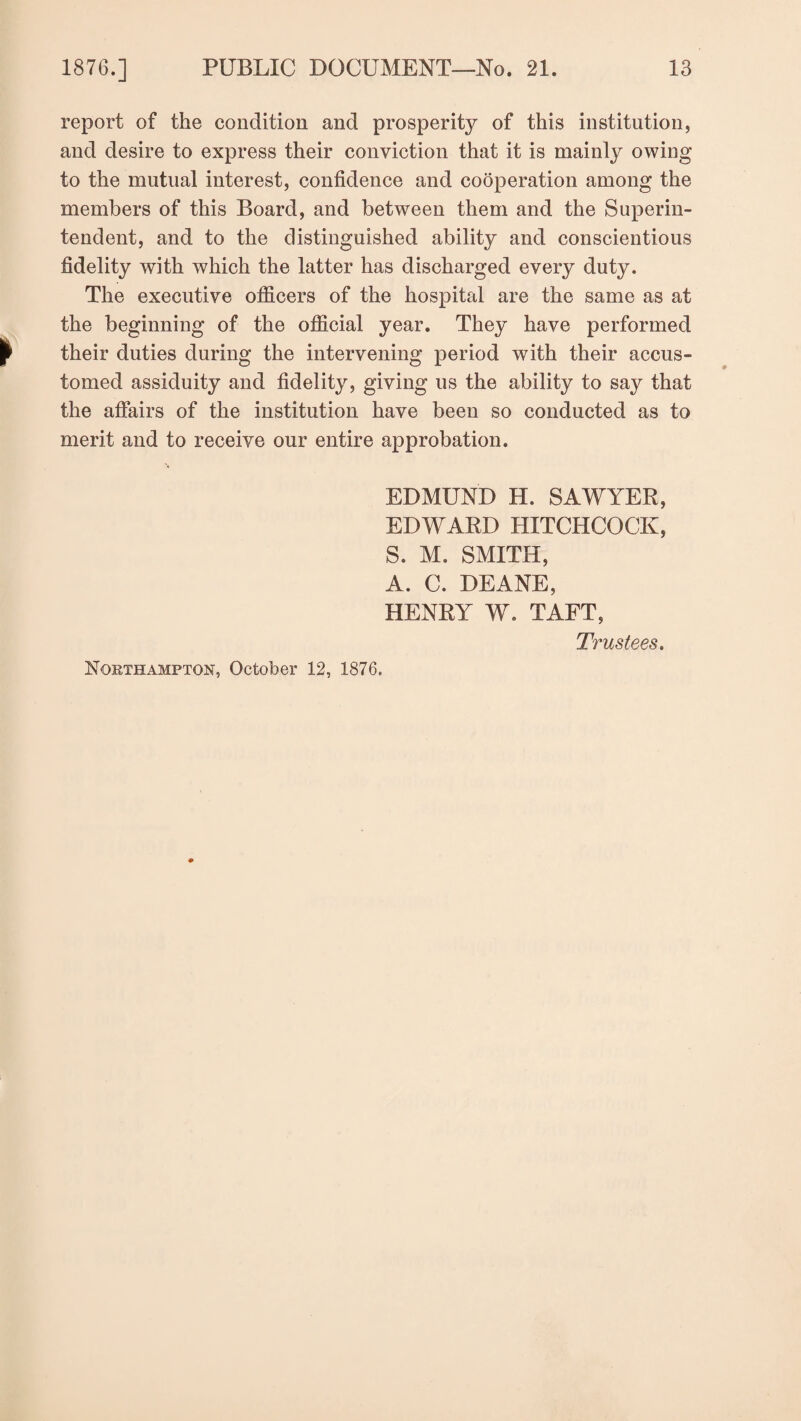report of the condition and prosperity of this institution, and desire to express their conviction that it is mainly owing to the mutual interest, confidence and cooperation among the members of this Board, and between them and the Superin¬ tendent, and to the distinguished ability and conscientious fidelity with which the latter has discharged every duty. The executive officers of the hospital are the same as at the beginning of the official year. They have performed their duties during the intervening period with their accus¬ tomed assiduity and fidelity, giving us the ability to say that the affairs of the institution have been so conducted as to merit and to receive our entire approbation. EDMUND H. SAWYER, EDWARD HITCHCOCK, S. M. SMITH, A. C. DEANE, HENRY W. TAFT, Trustees. Northampton, October 12, 1876.