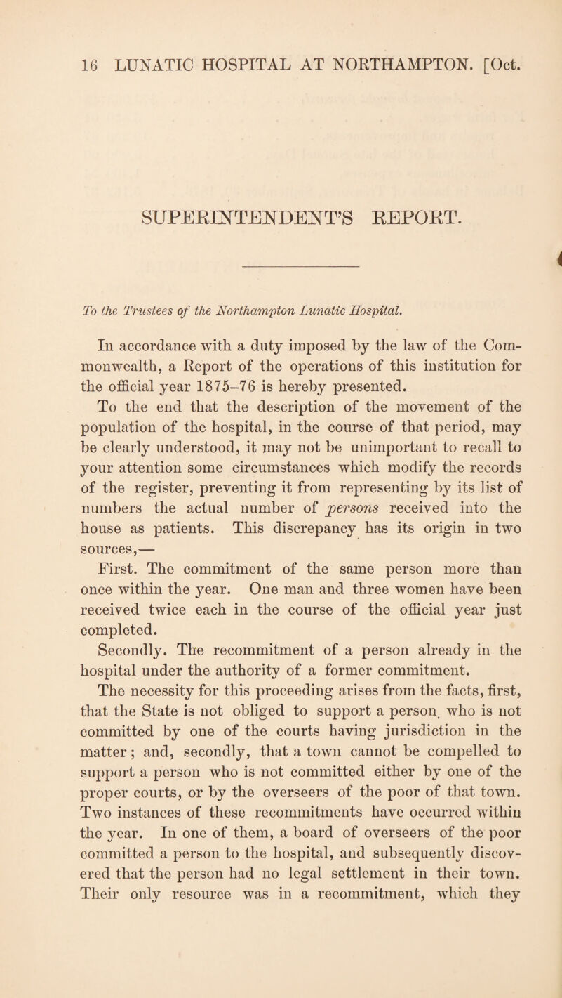 SUPERINTENDENT’S REPORT. To the Trustees of the Northampton Lunatic Hospital. In accordance with a duty imposed by the law of the Com¬ monwealth, a Report of the operations of this institution for the official year 1875-76 is hereby presented. To the end that the description of the movement of the population of the hospital, in the course of that period, may be clearly understood, it may not be unimportant to recall to your attention some circumstances which modify the records of the register, preventing it from representing by its list of numbers the actual number of persons received into the house as patients. This discrepancy has its origin in two sources,— First. The commitment of the same person more than once within the year. One man and three women have been received twice each in the course of the official year just completed. Secondly. The recommitment of a person already in the hospital under the authority of a former commitment. The necessity for this proceeding arises from the facts, first, that the State is not obliged to support a person who is not committed by one of the courts having jurisdiction in the matter; and, secondly, that a town cannot be compelled to support a person who is not committed either by one of the proper courts, or by the overseers of the poor of that town. Two instances of these recommitments have occurred within the year. In one of them, a board of overseers of the poor committed a person to the hospital, and subsequently discov¬ ered that the person had no legal settlement in their town. Their only resource was in a recommitment, which they
