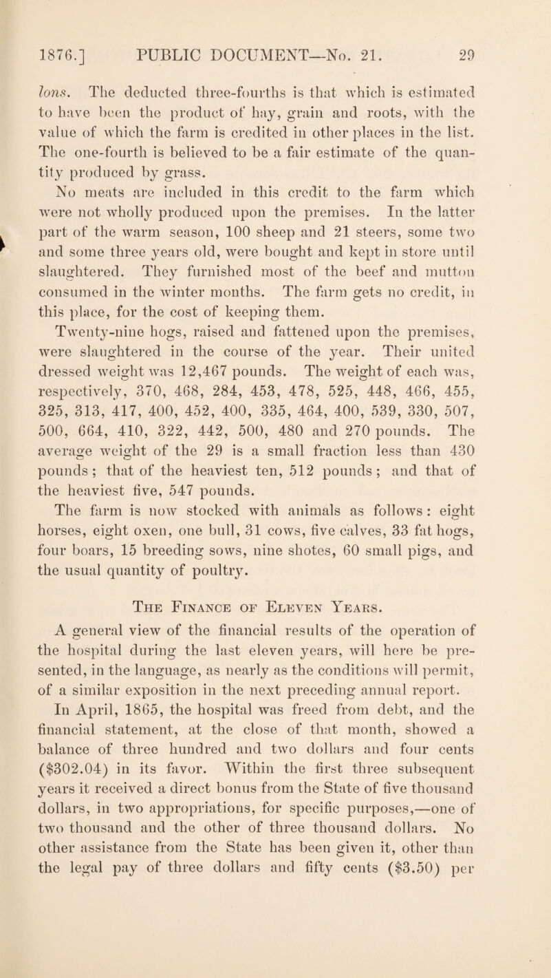 Ions. The deducted three-fourths is that which is estimated to have been the product of hay, grain and roots, with the value of which the farm is credited in other places in the list. The one-fourth is believed to be a fair estimate of the quan¬ tity produced by grass. No meats are included in this credit to the farm which were not wholly produced upon the premises. In the latter part of the warm season, 100 sheep and 21 steers, some two and some three years old, were bought and kept in store until slaughtered. They furnished most of the beef and mutton consumed in the winter months. The farm gets no credit, in this place, for the cost of keeping them. Twenty-nine hogs, raised and fattened upon the premises, were slaughtered in the course of the year. Their united dressed weight was 12,467 pounds. The weight of each was, respectively, 370, 468, 284, 453, 478, 525, 448, 466, 455, 325, 313, 417, 400, 452, 400, 335, 464, 400, 539, 330, 507, 500, 664, 410, 322, 442, 500, 480 and 270 pounds. The average weight of the 29 is a small fraction less than 430 o o pounds ; that of the heaviest ten, 512 pounds ; and that of the heaviest five, 547 pounds. The farm is now stocked with animals as follows : eight horses, eight oxen, one bull, 31 cows, five calves, 33 fat hogs, four boars, 15 breeding sows, nine shotes, 60 small pigs, and the usual quantity of poultry. The Finance of Eleven Years. A general view of the financial results of the operation of the hospital during the last eleven years, will here be pre¬ sented, in the language, as nearly as the conditions will permit, of a similar exposition in the next preceding annual report. In April, 1865, the hospital was freed from debt, and the financial statement, at the close of that month, showed a balance of three hundred and two dollars and four cents ($302.04) in its favor. Within the first three subsequent years it received a direct bonus from the State of five thousand dollars, in two appropriations, for specific purposes,—one of two thousand and the other of three thousand dollars. No other assistance from the State has been given it, other than the legal pay of three dollars and fifty cents ($3.50) per