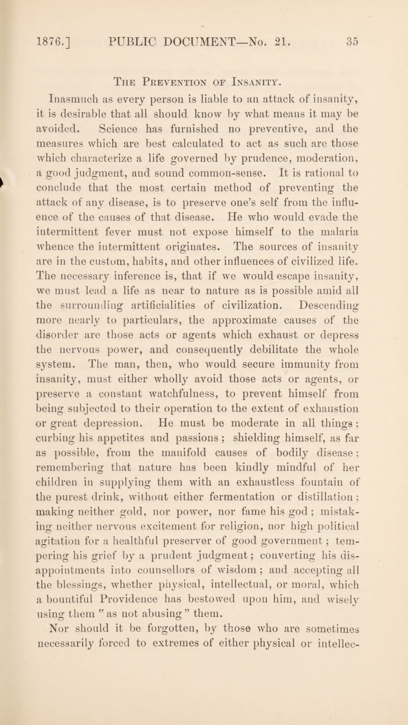 The Prevention of Insanity. Inasmuch as every person is liable to an attack of insanity, it is desirable that all should know by what means it may be avoided. Science has furnished no preventive, and the measures which are best calculated to act as such are those which characterize a life governed by prudence, moderation, a good judgment, and sound common-sense. It is rational to conclude that the most certain method of preventing the attack of any disease, is to preserve one’s self from the influ¬ ence of the causes of that disease. He who would evade the intermittent fever must not expose himself to the malaria whence the intermittent originates. The sources of insanity are in the custom, habits, and other influences of civilized life. The necessary inference is, that if we would escape insanity, we must lead a life as near to nature as is possible amid all the surroundin^ artificialities of civilization. Descending more nearly to particulars, the approximate causes of the disorder are those acts or agents which exhaust or depress the nervous power, and consequently debilitate the whole system. The man, then, who would secure immunity from insanity, must either wholly avoid those acts or agents, or preserve a constant watchfulness, to prevent himself from being subjected to their operation to the extent of exhaustion or great depression. He must be moderate in all things ; curbing his appetites and passions ; shielding himself, as Ali¬ as possible, from the manifold causes of bodily disease; remembering that nature has been kindly mindful of her children in supplying them with an exhaustless fountain of the purest drink, without either fermentation or distillation ; making neither gold, nor power, nor fame his god ; mistak¬ ing neither nervous excitement for religion, nor high political agitation for a healthful preserver of good government; tem¬ pering his grief by a prudent judgment; converting his dis¬ appointments into counsellors of wisdom ; and accepting all the blessings, whether physical, intellectual, or moral, which a bountiful Providence has bestowed upon him, and wisely using them  as not abusing ” them. O vv Nor should it be forgotten, by those who are sometimes necessarily forced to extremes of either physical or intellec-