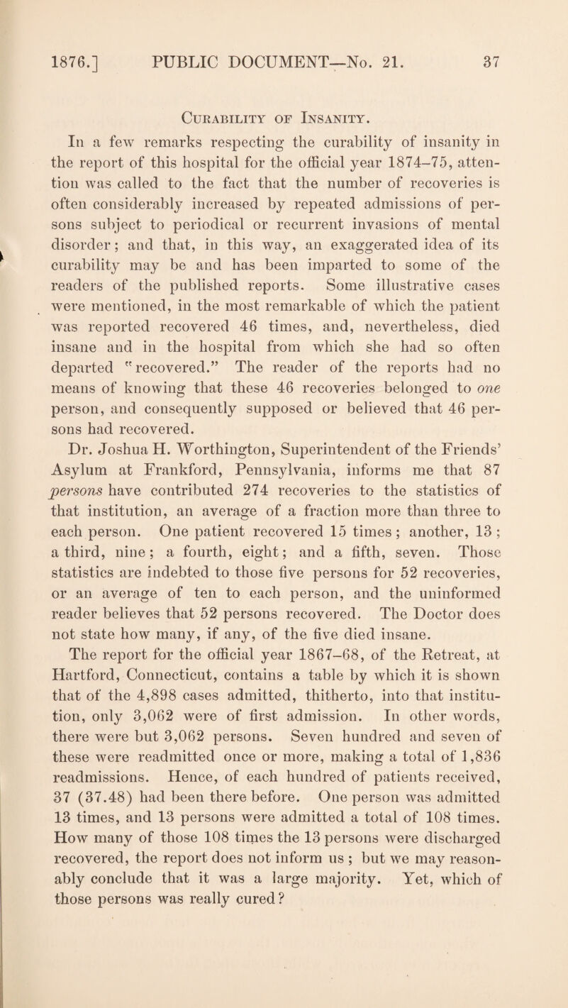 Curability of Insanity. In a few remarks respecting the curability of insanity in the report of this hospital for the official year 1874-75, atten¬ tion was called to the fact that the number of recoveries is often considerably increased by repeated admissions of per¬ sons subject to periodical or recurrent invasions of mental disorder; and that, in this way, an exaggerated idea of its curability may be and has been imparted to some of the readers of the published reports. Some illustrative cases were mentioned, in the most remarkable of which the patient was reported recovered 46 times, and, nevertheless, died insane and in the hospital from which she had so often departed  recovered.” The reader of the reports had no means of knowing that these 46 recoveries belonged to one person, and consequently supposed or believed that 46 per¬ sons had recovered. Dr. Joshua H. Worthington, Superintendent of the Friends5 Asylum at Frankford, Pennsylvania, informs me that 87 persons have contributed 274 recoveries to the statistics of that institution, an average of a fraction more than three to each person. One patient recovered 15 times; another, 13; a third, nine; a fourth, eight; and a fifth, seven. Those statistics are indebted to those five persons for 52 recoveries, or an average of ten to each person, and the uninformed reader believes that 52 persons recovered. The Doctor does not state how many, if any, of the five died insane. The report for the official year 1867-68, of the Retreat, at Hartford, Connecticut, contains a table by which it is shown that of the 4,898 cases admitted, thitherto, into that institu¬ tion, only 3,062 were of first admission. In other words, there were but 3,062 persons. Seven hundred and seven of these were readmitted once or more, making a total of 1,836 readmissions. Hence, of each hundred of patients received, 37 (37.48) had been there before. One person was admitted 13 times, and 13 persons were admitted a total of 108 times. How many of those 108 times the 13 persons were discharged recovered, the report does not inform us ; but we may reason¬ ably conclude that it was a large majority. Yet, which of those persons was really cured?
