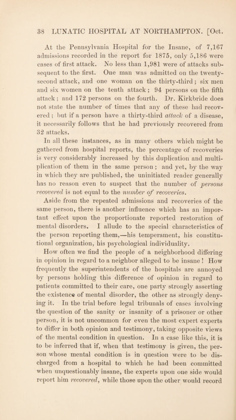 At the Pennsylvania Hospital for the Insane, of 7,167 admissions recorded in the report for 1875, only 5,186 were cases of first attack. No less than 1,981 were of attacks sub¬ sequent to the first. One man was admitted on the twenty- second attack, and one woman on the thirty-third; six men and six women on the tenth attack; 94 persons on the fifth attack; and 172 persons on the fourth. Dr. Kirkbride does not state the number of times that any of these had recov¬ ered ; but if a person have a thirty-third attack of a disease, it necessarily follows that he had previously recovered from 32 attacks. In all these instances, as in many others which might be gathered from hospital reports, the percentage of recoveries is very considerably increased by this duplication and multi¬ plication of them in the same person ; and yet, by the way in which they are published, the uninitiated reader generally has no reason even to suspect that the number of persons recovered is not equal to the number of recoveries. Aside from the repeated admissions and recoveries of the same person, there is another influence which has an impor¬ tant effect upon the proportionate reported restoration of mental disorders. I allude to the special characteristics of the person reporting them,—his temperament, his constitu¬ tional organization, his psychological individuality. How often we find the people of a neighborhood differing in opinion in regard to a neighbor alleged to be insane ! How frequently the superintendents of the hospitals are annoyed by persons holding this difference of opinion in regard to patients committed to their care, one party strongly asserting the existence of mental disorder, the other as strongly deny¬ ing it. In the trial before legal tribunals of cases involving the question of the sanity or insanity of a prisoner or other person, it is not uncommon for even the most expert experts to differ in both opinion and testimony, taking opposite views of the mental condition in question. In a case like this, it is to be inferred that if, when that testimony is given, the per¬ son whose mental condition is in question were to be dis¬ charged from a hospital to which he had been committed when unquestionably insane, the experts upon one side would report him recovered, while those upon the other would record