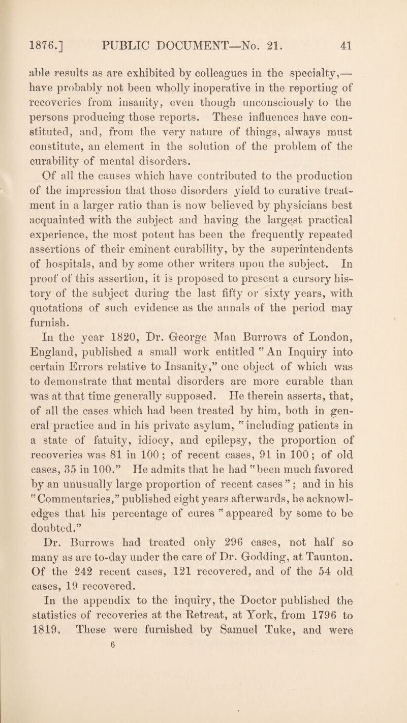 able results as are exhibited by colleagues in the specialty,— have probably not been wholly inoperative in the reporting of recoveries from insanity, even though unconsciously to the persons producing those reports. These influences have con¬ stituted, and, from the very nature of things, always must constitute, an element in the solution of the problem of the curability of mental disorders. Of all the causes which have contributed to the production of the impression that those disorders yield to curative treat¬ ment in a larger ratio than is now believed by physicians best acquainted with the subject and having the largest practical experience, the most potent has been the frequently repeated assertions of their eminent curability, by the superintendents of hospitals, and by some other writers upon the subject. In proof of this assertion, it is proposed to present a cursory his¬ tory of the subject during the last fifty or sixty years, with quotations of such evidence as the annals of the period may furnish. In the year 1820, Dr. George Man Burrows of London, England, published a small work entitled An Inquiry into certain Errors relative to Insanity,” one object of which was to demonstrate that mental disorders are more curable than was at that time generally supposed. He therein asserts, that, of all the cases which had been treated by him, both in gen¬ eral practice and in his private asylum, including patients in a state of fatuity, idiocy, and epilepsy, the proportion of recoveries was 81 in 100 ; of recent cases, 91 in 100; of old cases, 85 in 100.” He admits that he had been much favored by an unusually large proportion of recent cases ” ; and in his Commentaries,” published eight years afterwards, he acknowl¬ edges that his percentage of cures  appeared by some to be doubted.” Dr. Burrows had treated only 296 cases, not half so many as are to-day under the care of Dr. Godding, at Taunton. Of the 242 recent cases, 121 recovered, and of the 54 old cases, 19 recovered. In the appendix to the inquiry, the Doctor published the statistics of recoveries at the Retreat, at York, from 1796 to 1819, These were furnished by Samuel Tuke, and were 6