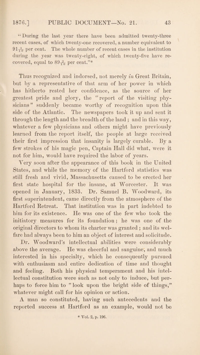 “ During the last year there have been admitted twenty-three recent cases, of which twenty-one recovered, a number equivalent to 91T3(j per cent. The whole number of recent cases in the institution during the year was twent}T-eigkt, of which twenty-five have re¬ covered, equal to 89t2q per cent.”* Thus recognized and indorsed, not merely in Great Britain, but byr a representative of that arm of her power in which has hitherto rested her confidence, as the source of her greatest pride and glory, the report of the visiting phy¬ sicians ” suddenly became worthy of recognition upon this side of the Atlantic. The newspapers took it up and sent it through the length and the breadth of the land ; and in this way, whatever a few physicians and others might have previously learned from the report itself, the people at large received their first impression that insanity is largely curable. By a few strokes of his magic pen, Captain Hall did what, were it not for him, would have required the labor of years. Very soon after the appearance of this book in the United States, and while the memory of the Hartford statistics was still fresh and vivid, Massachusetts caused to be erected her first state hospital for the insane, at Worcester. It was opened in January, 1833. Dr. Samuel B. Woodward, its first superintendent, came directly from the atmosphere of the Hartford Retreat. That institution was in part indebted to him for its existence. He was one of the few who took the initiatory measures for its foundation ; he was one of the original directors to whom its charter was granted ; and its wel¬ fare had always been to him an object of interest and solicitude. Dr. Woodward’s intellectual abilities were considerably above the average. He was cheerful and sanguine, and much interested in his specialty, which he consequently pursued with enthusiasm and entire dedication of time and thought and feeling. Both his physical temperament and his intel¬ lectual constitution were such as not only to induce, but per¬ haps to force him to look upon the bright side of things,” whatever might call for his opinion or action. A man so constituted, having such antecedents and the reported success at Hartford as an example, would not be * Vol. 2, p. 196.