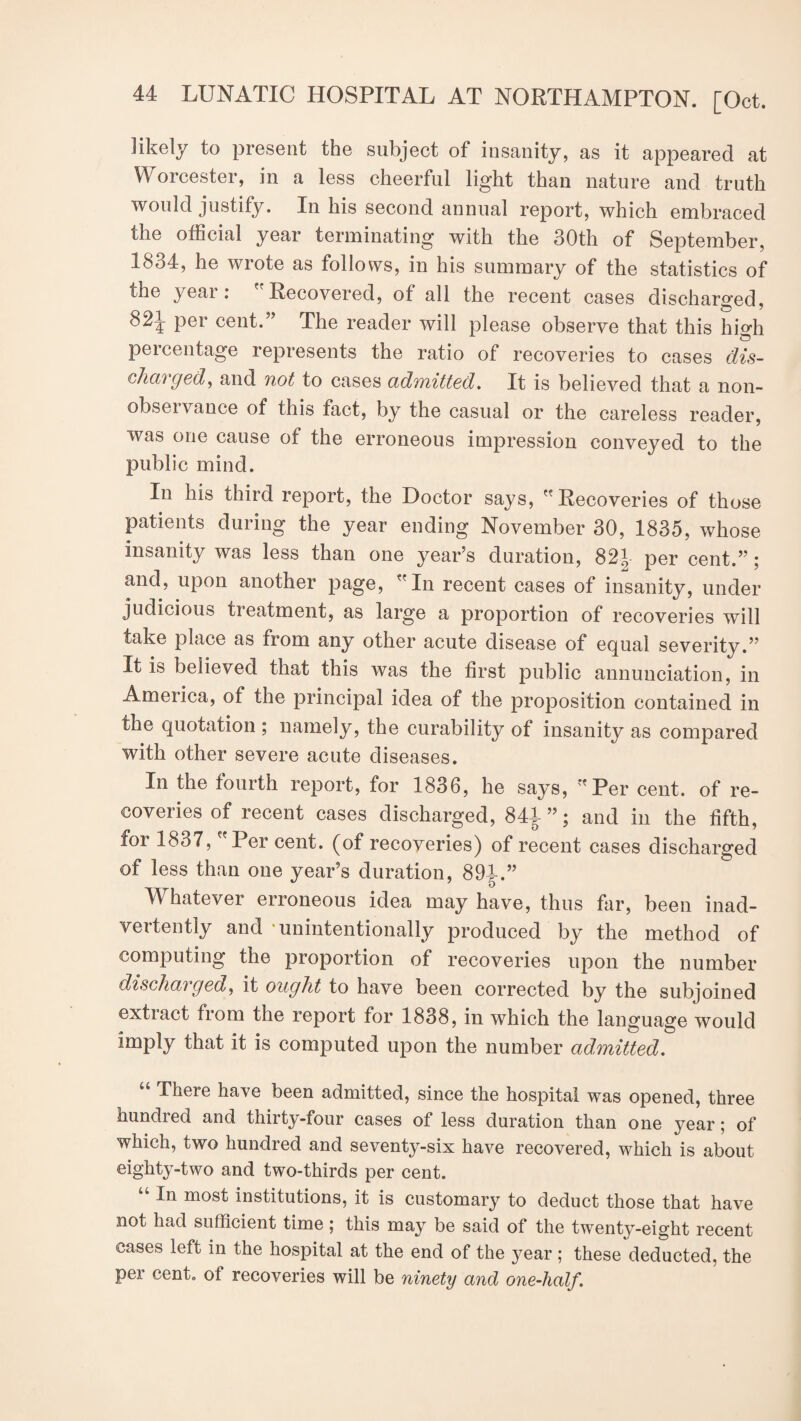 likely to present the subject of insanity, as it appeared at Worcester, in a less cheerful light than nature and truth would justify. In his second annual report, which embraced the official year terminating with the 30th of September, 1834, he wrote as follows, in his summary of the statistics of the year: Recovered, of all the recent cases discharged, 821 per cent.” The reader will please observe that this high percentage represents the ratio of recoveries to cases dis¬ charged, and not to cases admitted. It is believed that a non- obseivance of this fact, by the casual or the careless reader, was one cause of the erroneous impression conveyed to the public mind. In his third report, the Doctor says, Recoveries of those patients during the year ending November 30, 1835, whose insanity was less than one year’s duration, 82J per cent.”; and, upon another page, In recent cases of insanity, under judicious treatment, as large a proportion of recoveries will take place as from any other acute disease of equal severity.” It is believed that this was the first public annunciation, in America, of the principal idea of the proposition contained in the quotation ; namely, the curability of insanity as compared with other severe acute diseases. In the fourth report, for 1836, he says, Per cent, of re¬ coveries of recent cases discharged, 841”; and jn the fifth, foi 1837, Per cent, [of recoveries) of recent cases discharged of less than one year’s duration, 891.” Whatever erroneous idea may have, thus far, been inad¬ vertently and •unintentionally produced by the method of computing the proportion of recoveries upon the number discharged, it ought to have been corrected by the subjoined extract from the report for 1838, in which the language would imply that it is computed upon the number admitted. There ha\e been admitted, since the hospital was opened, three bundled and thirty-four cases of less duration than one year; of which, two hundred and seventy-six have recovered, which is about eighty-two and two-thirds per cent. “ In most institutions, it is customary to deduct those that have not had sufficient time; this may be said of the twenty-eight recent cases left in the hospital at the end of the year ; these deducted, the per cent, of recoveries will be ninety and one-half.
