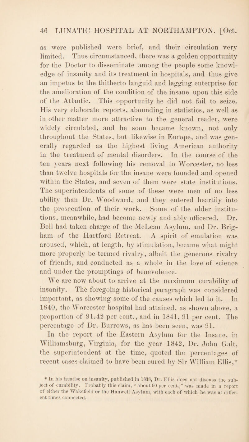 as were published were brief, and their circulation very limited. Thus circumstanced, there was a golden opportunity for the Doctor to disseminate among the people some knowl¬ edge of insanity and its treatment in hospitals, and thus give an impetus to the thitherto languid and lagging enterprise for the amelioration of the condition of the insane upon this side of the Atlantic. This opportunity he did not fail to seize. His very elaborate reports, abounding in statistics, as well as in other matter more attractive to the general reader, were widely circulated, and he soon became known, not only throughout the States, but likewise in Europe, and was gen¬ erally regarded as the highest living American authority in the treatment of mental disorders. In the course of the ten years next following his removal to Worcester, no less than twelve hospitals for the insane were founded and opened within the States, and seven of them were state institutions. The superintendents of some of these were men of no less ability than Dr. Woodward, and they entered heartily into the prosecution of their work. Some of the older institu¬ tions, meanwhile, had become newly and ably officered. Dr. Bell had taken charge of the McLean Asylum, and Dr. Brig¬ ham of the Hartford Retreat. A spirit of emulation was aroused, which, at length, by stimulation, became what might more properly be termed rivalry, albeit the generous rivalry of friends, and conducted as a whole in the love of science and under the promptings of benevolence. We are now about to arrive at the maximum curability of insanity. The foregoing historical paragraph was considered important, as showing some of the causes which led to it. In 1840, the Worcester hospital had attained, as shown above, a proportion of 91.42 per cent., and in 1841, 91 per cent. The percentage of Dr. Burrows, as has been seen, was 91. In the report of the Eastern Asylum for the Insane, in Williamsburg, Virginia, for the year 1842, Dr. John Galt, the superintendent at the time, quoted the percentages of recent cases claimed to have been cured by Sir William Ellis,* * In his treatise on insanity, published in 1838, Dr. Ellis does not discuss the sub¬ ject of curability. Probably this claim, “about 90 per cent.,” was made in a report of either the Wakefield or the Hanwell Asylum, with each of which he was at differ¬ ent times connected.