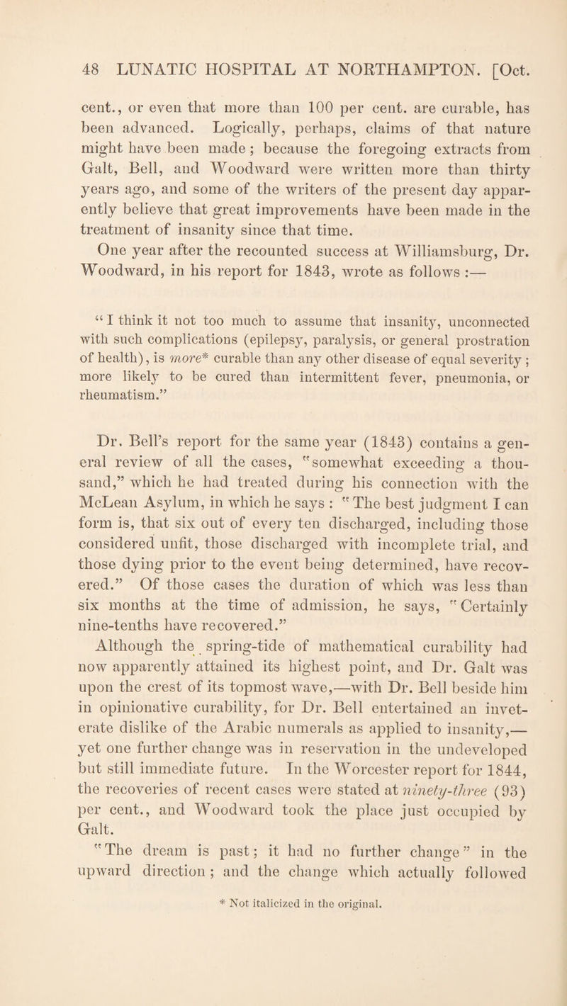 cent., or even that more than 100 per cent, are curable, has been advanced. Logically, perhaps, claims of that nature might have been made ; because the foregoing extracts from Galt, Bell, and Woodward were written more than thirty years ago, and some of the writers of the present day appar¬ ently believe that great improvements have been made in the treatment of insanity since that time. One year after the recounted success at Williamsburg, Dr. Woodward, in his report for 1843, wrote as follows :— “ I think it not too much to assume that insanity, unconnected with such complications (epilepsy, paralysis, or general prostration of health), is more* curable than any other disease of equal severity ; more likely to be cured than intermittent fever, pneumonia, or rheumatism.” Dr. Bell’s report for the same year (1843) contains a gen¬ eral review of all the cases, somewhat exceeding a thou¬ sand,” which he had treated during his connection with the McLean Asylum, in which he says :  The best judgment I can form is, that six out of every ten discharged, including those considered unfit, those discharged with incomplete trial, and those dying prior to the event being determined, have recov¬ ered.” Of those cases the duration of which was less than six months at the time of admission, he says, Certainly nine-tenths have recovered.” Although the spring-tide of mathematical curability had now apparently attained its highest point, and Dr. Galt was upon the crest of its topmost wave,—with Dr. Bell beside him in opinionative curability, for Dr. Bell entertained an invet¬ erate dislike of the Arabic numerals as applied to insanity,— yet one further change was in reservation in the undeveloped but still immediate future. In the Worcester report for 1844, the recoveries of recent cases were stated at ninety-three (93) per cent., and Woodward took the place just occupied by Galt. The dream is past; it had no further change” in the upward direction ; and the change which actually followed * Not italicized in the original.