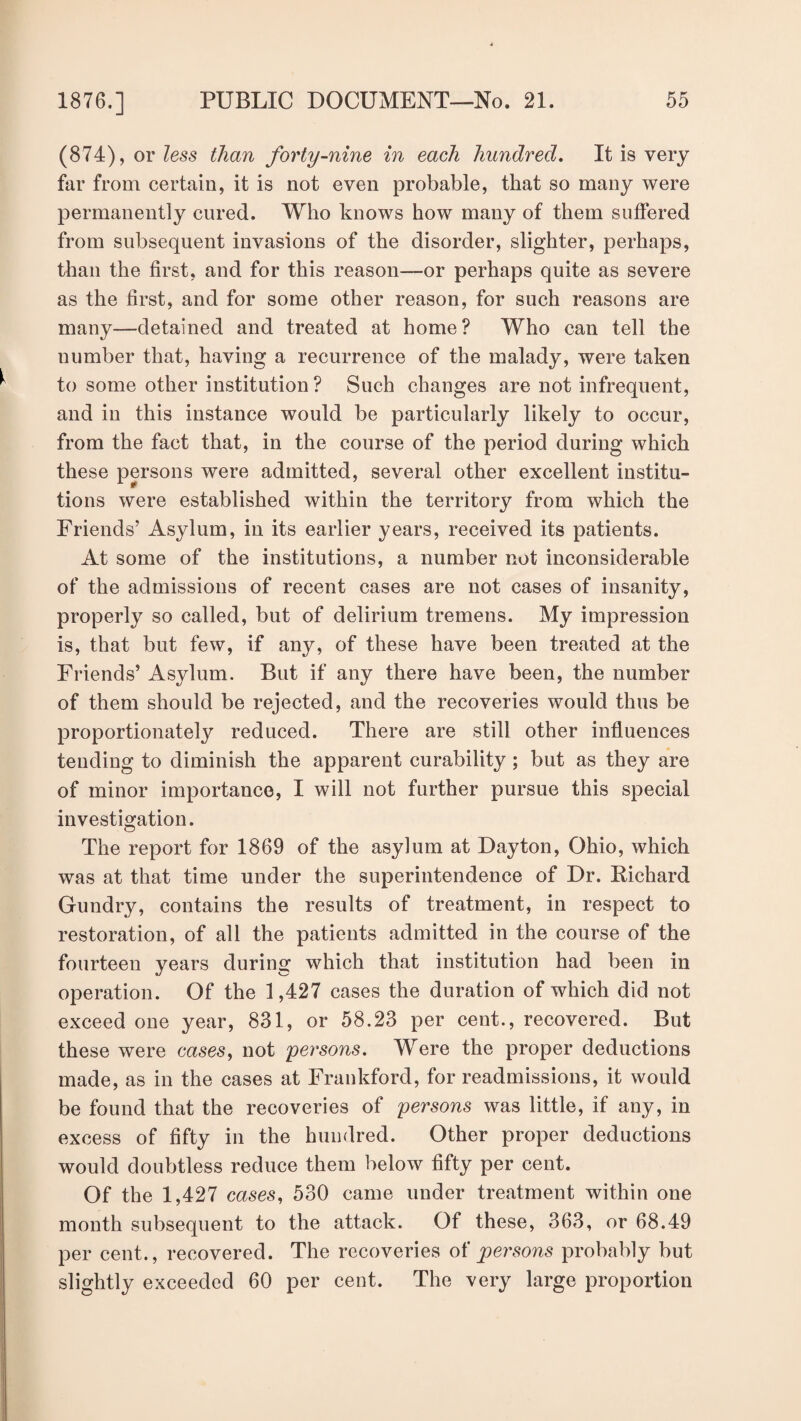 (874), or less than forty-nine in each hundred. It is very far from certain, it is not even probable, that so many were permanently cured. Who knows how many of them suffered from subsequent invasions of the disorder, slighter, perhaps, than the first, and for this reason—-or perhaps quite as severe as the first, and for some other reason, for such reasons are many—detained and treated at home? Who can tell the number that, having a recurrence of the malady, were taken to some other institution ? Such changes are not infrequent, and in this instance would be particularly likely to occur, from the fact that, in the course of the period during which these persons were admitted, several other excellent institu¬ tions were established within the territory from which the Friends’ Asylum, in its earlier years, received its patients. At some of the institutions, a number not inconsiderable of the admissions of recent cases are not cases of insanity, properly so called, but of delirium tremens. My impression is, that but few, if any, of these have been treated at the Friends’ Asylum. But if any there have been, the number of them should be rejected, and the recoveries would thus be proportionately reduced. There are still other influences tending to diminish the apparent curability; but as they are of minor importance, I will not further pursue this special investigation. The report for 1869 of the asylum at Dayton, Ohio, which was at that time under the superintendence of Dr. Richard Gundry, contains the results of treatment, in respect to restoration, of all the patients admitted in the course of the fourteen years during which that institution had been in operation. Of the 1,427 cases the duration of which did not exceed one year, 831, or 58.23 per cent., recovered. But these were cases, not persons. Were the proper deductions made, as in the cases at Frankford, for readmissions, it would be found that the recoveries of persons was little, if any, in excess of fifty in the hundred. Other proper deductions would doubtless reduce them below fifty per cent. Of the 1,427 cases, 530 came under treatment within one month subsequent to the attack. Of these, 363, or 68.49 per cent., recovered. The recoveries of persons probably but slightly exceeded 60 per cent. The very large proportion