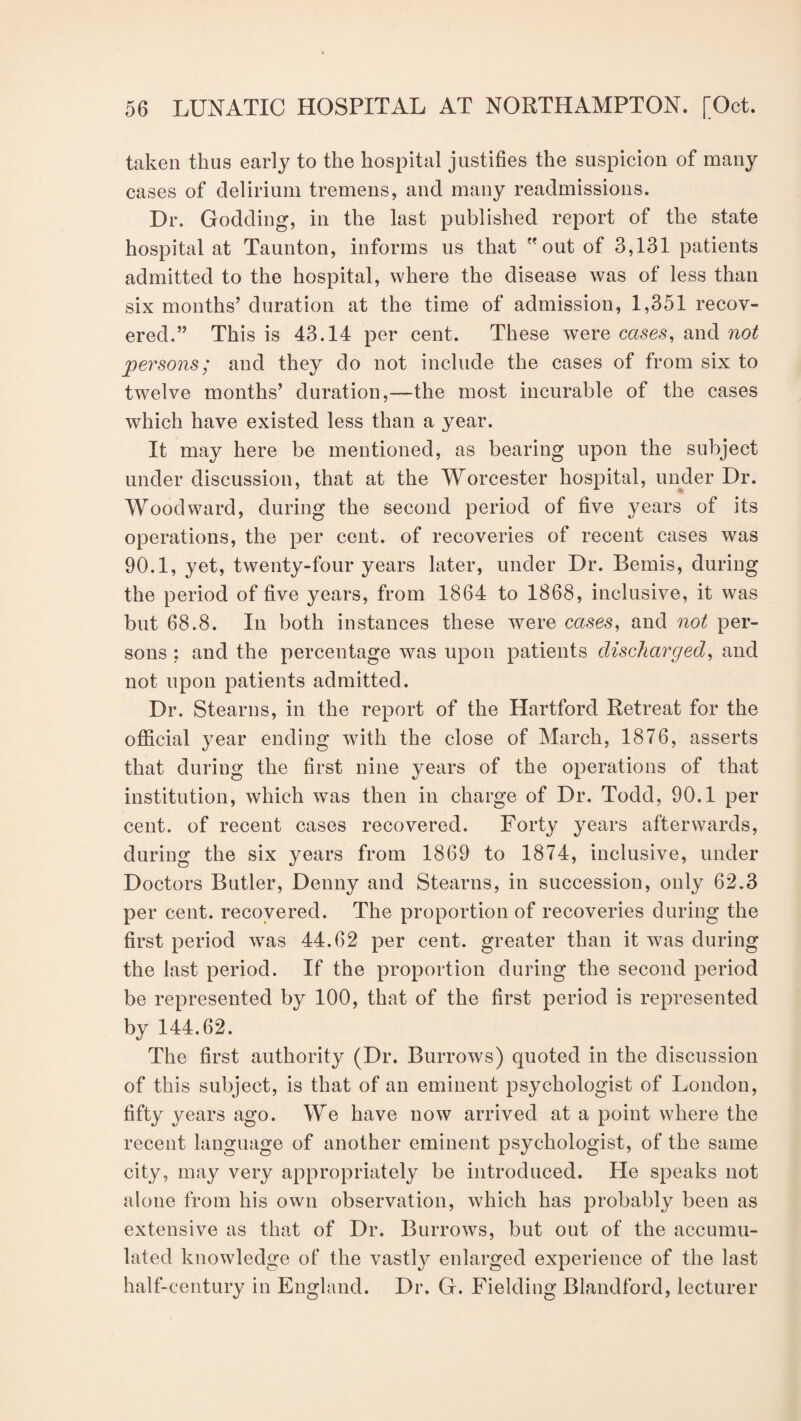 taken thus early to the hospital justifies the suspicion of many cases of delirium tremens, and many readmissions. Dr. Godding, in the last published report of the state hospital at Taunton, informs us that  out of 3,131 patients admitted to the hospital, where the disease was of less than six months’ duration at the time of admission, 1,351 recov¬ ered.” This is 43.14 per cent. These were cases, and not persons; and they do not include the cases of from six to twelve months’ duration,—the most incurable of the cases which have existed less than a year. It may here be mentioned, as bearing upon the subject under discussion, that at the Worcester hospital, under Dr. Woodward, during the second period of five years of its operations, the per cent, of recoveries of recent cases was 90.1, yet, twenty-four years later, under Dr. Bemis, during the period of five years, from 1864 to 1868, inclusive, it was but 68.8. In both instances these were cases, and not per¬ sons ; and the percentage was upon patients discharged, and not upon patients admitted. Dr. Stearns, in the report of the Hartford Retreat for the official year ending with the close of March, 1876, asserts that during the first nine years of the operations of that institution, which was then in charge of Dr. Todd, 90.1 per cent, of recent cases recovered. Forty years afterwards, during the six years from 1869 to 1874, inclusive, under Doctors Butler, Denny and Stearns, in succession, only 62.3 per cent, recovered. The proportion of recoveries during the first period was 44.62 per cent, greater than it was during the last period. If the proportion during the second period be represented by 100, that of the first period is represented by 144.62. The first authority (Dr. Burrows) quoted in the discussion of this subject, is that of an eminent psychologist of London, fifty years ago. We have now arrived at a point where the recent language of another eminent psychologist, of the same city, may very appropriately be introduced. He speaks not alone from his own observation, which has probably been as extensive as that of Dr. Burrows, but out of the accumu¬ lated knowledge of the vastly enlarged experience of the last half-century in England. Dr. G. Fielding Blandford, lecturer