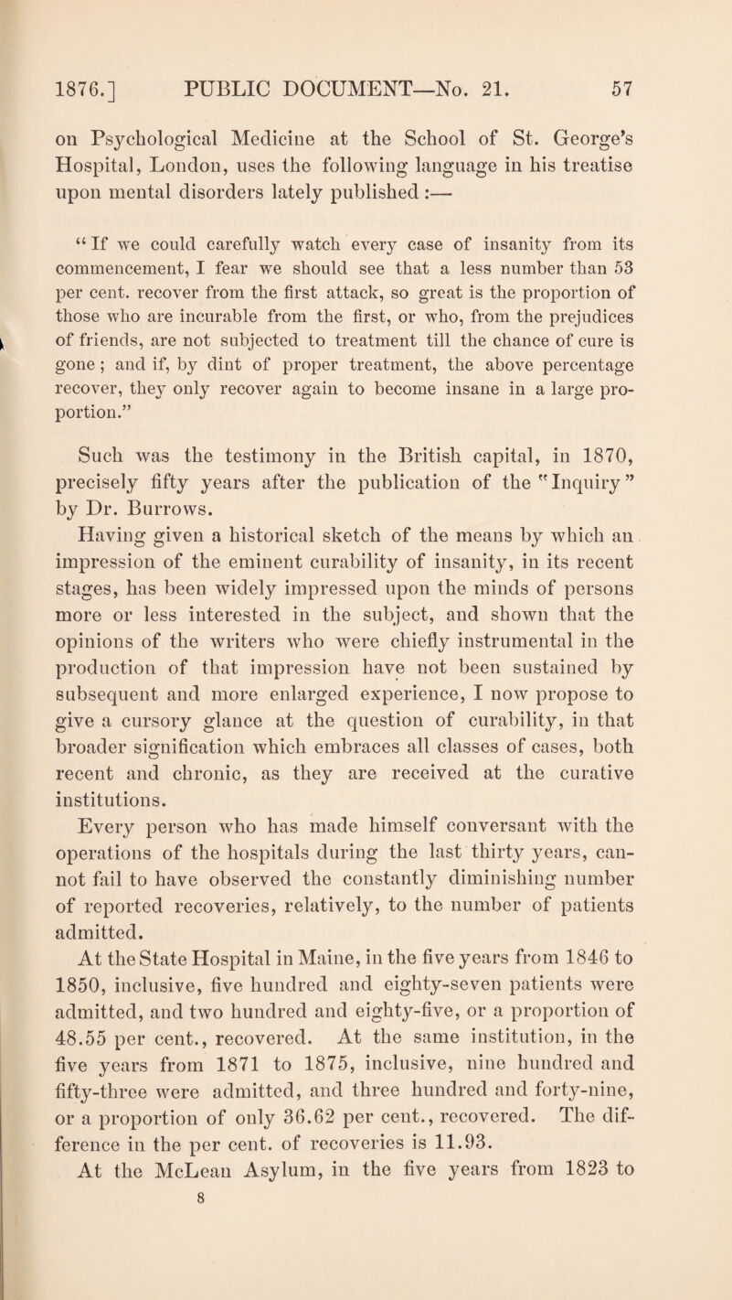 oil Psychological Medicine at the School of St. George’s Hospital, London, uses the following language in his treatise upon mental disorders lately published :— “ If we could carefully watch every case of insanity from its commencement, I fear we should see that a less number than 53 per cent, recover from the first attack, so great is the proportion of those who are incurable from the first, or who, from the prejudices of friends, are not subjected to treatment till the chance of cure is gone ; and if, by dint of proper treatment, the above percentage recover, they only recover again to become insane in a large pro¬ portion.” Such was the testimony in the British capital, in 1870, precisely fifty years after the publication of the  Inquiry ” by Dr. Burrows. Having given a historical sketch of the means by which an impression of the eminent curability of insanity, in its recent stages, has been widely impressed upon the minds of persons more or less interested in the subject, and shown that the opinions of the writers who were chiefly instrumental in the production of that impression have not been sustained by subsequent and more enlarged experience, I now propose to give a cursory glance at the question of curability, in that broader signification which embraces all classes of cases, both recent and chronic, as they are received at the curative institutions. Every person who has made himself conversant with the operations of the hospitals during the last thirty years, can¬ not fail to have observed the constantly diminishing number of reported recoveries, relatively, to the number of patients admitted. At the State Hospital in Maine, in the five years from 1846 to 1850, inclusive, five hundred and eighty-seven patients were admitted, and two hundred and eighty-five, or a proportion of 48.55 per cent., recovered. At the same institution, in the five years from 1871 to 1875, inclusive, nine hundred and fifty-three were admitted, and three hundred and forty-nine, or a proportion of only 36.62 per cent., recovered. The dif¬ ference in the per cent, of recoveries is 11.93. At the McLean Asylum, in the five years from 1823 to 8