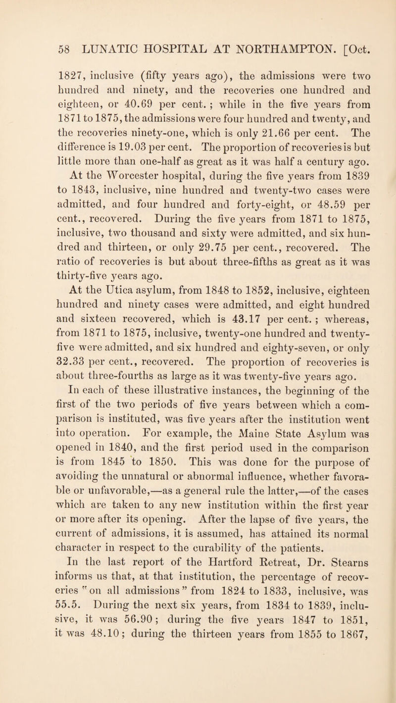 1827, inclusive (fifty years ago), the admissions were two hundred and ninety, and the recoveries one hundred and eighteen, or 40.69 per cent. ; while in the five years from 1871 to 1875, the admissions were four hundred and twenty, and the recoveries ninety-one, which is only 21.66 per cent. The difference is 19.03 per cent. The proportion of recoveries is but little more than one-half as great as it was half a century ago. At the Worcester hospital, during the five years from 1839 to 1843, inclusive, nine hundred and twenty-two cases were admitted, and four hundred and forty-eight, or 48.59 per cent., recovered. During the five years from 1871 to 1875, inclusive, two thousand and sixty were admitted, and six hun¬ dred and thirteen, or only 29.75 per cent., recovered. The ratio of recoveries is but about three-fifths as great as it was thirty-five years ago. At the Utica asylum, from 1848 to 1852, inclusive, eighteen hundred and ninety cases were admitted, and eight hundred and sixteen recovered, which is 43.17 per cent. ; whereas, from 1871 to 1875, inclusive, twenty-one hundred and twenty- five were admitted, and six hundred and eighty-seven, or only 32.33 per cent., recovered. The proportion of recoveries is about three-fourths as large as it was twenty-five years ago. In each of these illustrative instances, the beginning of the first of the two periods of five years between which a com¬ parison is instituted, was five years after the institution went into operation. For example, the Maine State Asylum was opened in 1840, and the first period used in the comparison is from 1845 to 1850. This was done for the purpose of avoiding the unnatural or abnormal influence, whether favora¬ ble or unfavorable,—as a general rule the latter,—of the cases which are taken to any new institution within the first year or more after its opening. After the lapse of five years, the current of admissions, it is assumed, has attained its normal character in respect to the curability of the patients. In the last report of the Hartford Retreat, Dr. Stearns informs us that, at that institution, the percentage of recov¬ eries on all admissions” from 1824 to 1833, inclusive, was 55.5. During the next six years, from 1834 to 1839, inclu¬ sive, it was 56.90; during the five years 1847 to 1851, it was 48.10; during the thirteen years from 1855 to 1867,
