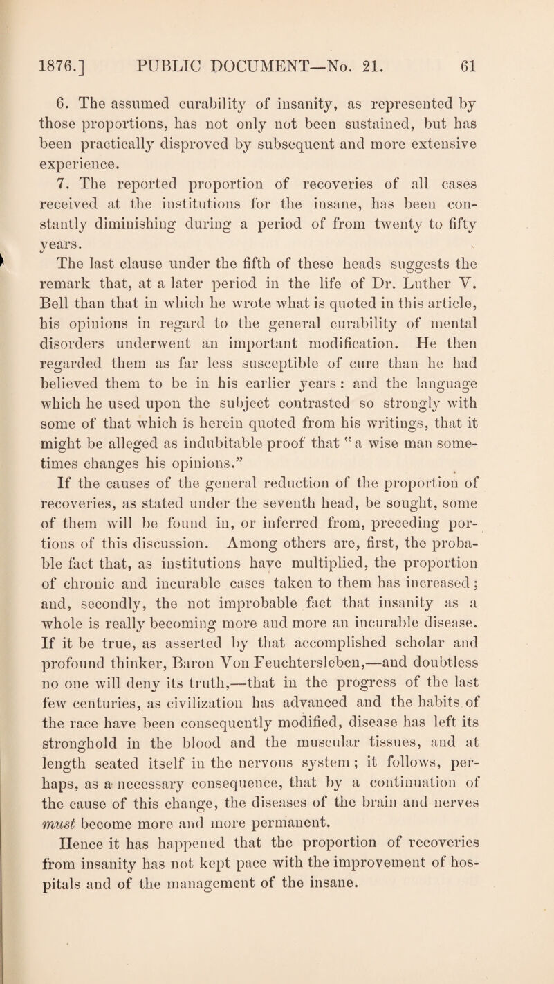 6. The assumed curability of insanity, as represented by those proportions, has not only not been sustained, but has been practically disproved by subsequent and more extensive experience. 7. The reported proportion of recoveries of all cases received at the institutions for the insane, has been con¬ stantly diminishing during a period of from twenty to fifty years. The last clause under the fifth of these heads sinvests the remark that, at a later period in the life of Dr. Luther V. Bell than that in which he wrote what is quoted in this article, his opinions in regard to the general curability of mental disorders underwent an important modification. He then regarded them as far less susceptible of cure than he had believed them to be in his earlier years : and the language which he used upon the subject contrasted so strongly with some of that which is herein quoted from his writings, that it might be alleged as indubitable proof that a wise man some¬ times changes his opinions.” If the causes of the general reduction of the proportion of recoveries, as stated under the seventh head, be sought, some of them will be found in, or inferred from, preceding por¬ tions of this discussion. Among others are, first, the proba¬ ble fact that, as institutions have multiplied, the proportion of chronic and incurable cases taken to them has increased; and, secondly, the not improbable fact that insanity as a whole is really becoming more and more an incurable disease. If it be true, as asserted by that accomplished scholar and profound thinker, Baron Yon Feuchtersleben,—and doubtless no one will deny its truth,—that in the progress of the last few centuries, as civilization has advanced and the habits of the race have been consequently modified, disease has left its stronghold in the blood and the muscular tissues, and at length seated itself in the nervous system ; it follows, per¬ haps, as a necessary consequence, that by a continuation of the cause of this change, the diseases of the brain and nerves must become more and more permanent. Hence it has happened that the proportion of recoveries from insanity has not kept pace with the improvement of hos¬ pitals and of the management of the insane.