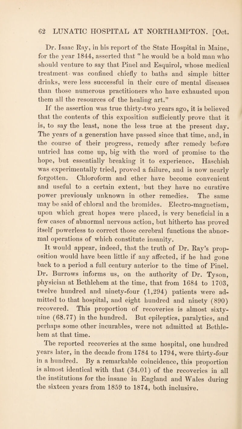 Dr. Isaac Ray, in his report of the State Hospital in Maine, for the year 1844, asserted that he would be a bold man who should venture to say that Pinel and Esquirol, whose medical treatment was confined chiefly to baths and simple bitter drinks, were less successful in their cure of mental diseases than those numerous practitioners who have exhausted upon them all the resources of the healing art.” If the assertion was true thirty-two years ago, it is believed that the contents of this exposition sufficiently prove that it is, to say the least, none the less true at the present day. The years of a generation have passed since that time, and, in the course of their progress, remedy after remedy before untried has come up, big with the word of promise to the hope, but essentially breaking it to experience. Haschish was experimentally tried, proved a failure, and is now nearly forgotten. Chloroform and ether have become convenient and useful to a certain extent, but they have no curative power previously unknown in other remedies. The same may be said of chloral and the bromides. Electro-magnetism, upon which great hopes were placed, is very beneficial in a few cases of abnormal nervous action, but hitherto has proved itself powerless to correct those cerebral functions the abnor¬ mal operations of which constitute insanity. It would appear, indeed, that the truth of Dr. Ray’s prop¬ osition would have been little if any affected, if he had gone back to a period a full century anterior to the time of Pinel. Dr. Burrows informs us, on the authority of Dr. Tyson, physician at Bethlehem at the time, that from 1684 to 1703, twelve hundred and ninety-four (1,294) patients were ad¬ mitted to that hospital, and eight hundred and ninety (890) recovered. This proportion of recoveries is almost sixty- nine (68.77) in the hundred. But epileptics, paralytics, and perhaps some other incurables, were not admitted at Bethle¬ hem at that time. The reported recoveries at the same hospital, one hundred years later, in the decade from 1784 to 1794, were thirty-four in a hundred. By a remarkable coincidence, this proportion is almost identical with that (34.01) of the recoveries in all the institutions for the insane in England and Wales during the sixteen years from 1859 to 1874, both inclusive.