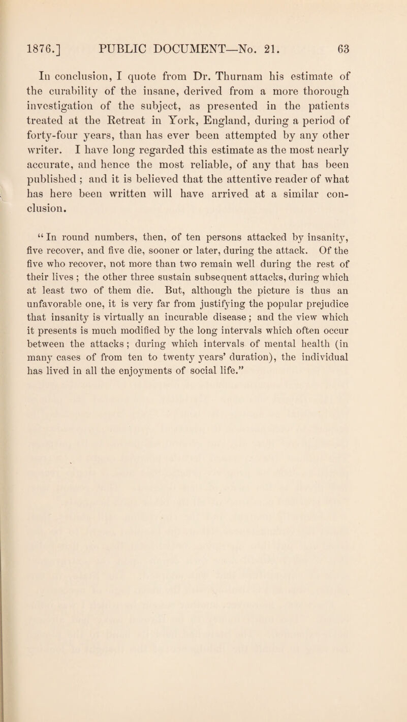 In conclusion, I quote from Dr. Thurnam his estimate of the curability of the insane, derived from a more thorough investigation of the subject, as presented in the patients treated at the Retreat in York, England, during a period of forty-four years, than has ever been attempted by any other writer. I have long regarded this estimate as the most nearly accurate, and hence the most reliable, of any that has been published ; and it is believed that the attentive reader of what has here been written will have arrived at a similar con¬ clusion. “ In round numbers, then, of ten persons attacked by insanitjq five recover, and five die, sooner or later, during the attack. Of the five who recover, not more than two remain well during the rest of their lives ; the other three sustain subsequent attacks, during which at least two of them die. But, although the picture is thus an unfavorable one, it is very far from justifying the popular prejudice that insanity is virtually an incurable disease ; and the view which it presents is much modified by the long intervals which often occur between the attacks ; during which intervals of mental health (in many cases of from ten to twenty years’ duration), the individual has lived in all the enjoyments of social life.”