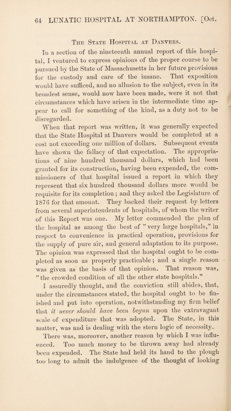 The State Hospital at Danvers. In a section of the nineteenth annual report of this hospi¬ tal, I ventured to express opinions of the proper course to be pursued by the State of Massachusetts in her future provisions for the custody and care of the insane. That exposition would have sufficed, and no allusion to the subject, even in its broadest sense, would now have been made, were it not that circumstances which have arisen in the intermediate time ap¬ pear to call for something of the kind, as a duty not to be disregarded. When that report was written, it was generally expected that the State Hospital at Danvers would be completed at a cost not exceeding one million of dollars. Subsequent events have shown the fallacy of that expectation. The appropria¬ tions of nine hundred thousand dollars, which had been granted for its construction, having been expended, the com¬ missioners of that hospital issued a report in which they represent that six hundred thousand dollars more would be requisite for its completion ; and they asked the Legislature of 1876 for that amount. They backed their request by letters from several superintendents of hospitals, of whom the writer of this Report was one. My letter commended the plan of the hospital as among the best of very large hospitals,” in respect to convenience in practical operation, provisions for the supply of pure air, and general adaptation to its purpose. The opinion was expressed that the hospital ought to be com¬ pleted as soon as properly practicable; and a single reason was given as the basis of that opinion. That reason was, the crowded condition of all the other state hospitals.” 1 assuredly thought, and the conviction still abides, that, under the circumstances stated, the hospital ought to be fin¬ ished and put into operation, notwithstanding my firm belief that it never should have been begun upon the extravagant scale of expenditure that was adopted. The State, in this matter, was and is dealing with the stern logic of necessity. There was, moreover, another reason by which I was influ¬ enced. Too much money to be thrown away had already been expended. The State had held its hand to the plough too long to admit the indulgence of the thought of looking