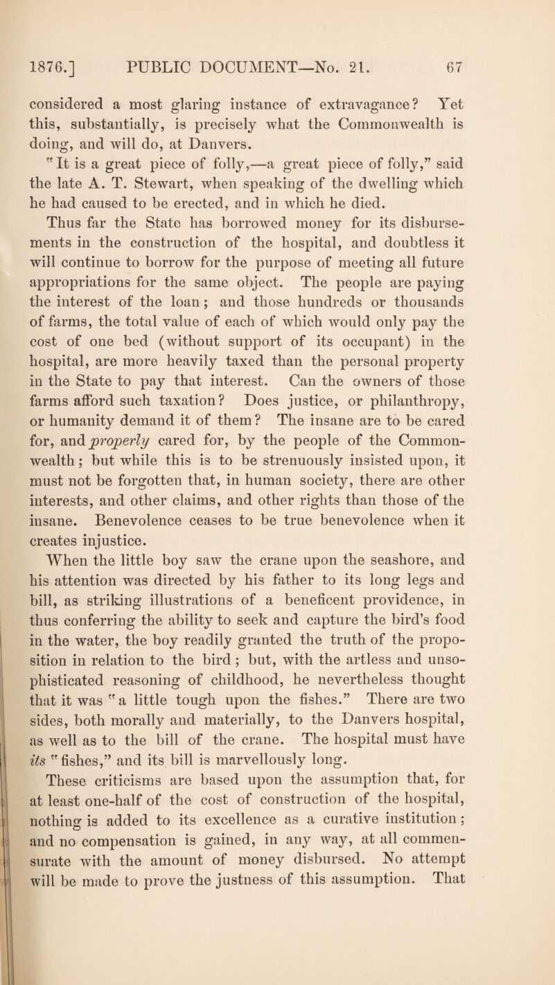 considered a most glaring instance of extravagance? Yet this, substantially, is precisely what the Commonwealth is doing, and will do, at Danvers. It is a great piece of folly,—a great piece of folly,” said the late A. T. Stewart, when speaking of the dwelling which he had caused to be erected, and in which he died. Thus far the State has borrowed money for its disburse¬ ments in the construction of the hospital, and doubtless it will continue to borrow for the purpose of meeting all future appropriations for the same object. The people are paying the interest of the loan; and those hundreds or thousands of farms, the total value of each of which would only pay the cost of one bed (without support of its occupant) in the hospital, are more heavily taxed than the personal property in the State to pay that interest. Can the owners of those farms afford such taxation? Does justice, or philanthropy, or humanity demand it of them ? The insane are to be cared for, and properly cared for, by the people of the Common¬ wealth ; but while this is to be strenuously insisted upon, it must not be forgotten that, in human society, there are other interests, and other claims, and other rights than those of the insane. Benevolence ceases to be true benevolence when it creates injustice. When the little boy saw the crane upon the seashore, and his attention was directed by his father to its long legs and bill, as striking illustrations of a beneficent providence, in thus conferring the ability to seek and capture the bird’s food in the water, the boy readily granted the truth of the propo¬ sition in relation to the bird; but, with the artless and unso¬ phisticated reasoning of childhood, he nevertheless thought that it was a little tough upon the fishes.” There are two sides, both morally and materially, to the Danvers hospital, as well as to the bill of the crane. The hospital must have its fishes,” and its bill is marvellously long. These criticisms are based upon the assumption that, for at least one-half of the cost of construction of the hospital, nothing is added to its excellence as a curative institution; and no compensation is gained, in any way, at all commen¬ surate with the amount of money disbursed. No attempt will be made to prove the justness of this assumption. That