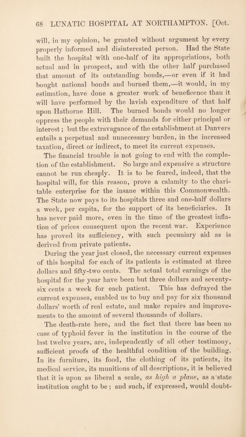 will, in my opinion, be granted without argument by every properly informed and disinterested person. Had the State built the hospital with one-half of its appropriations, both actual and in prospect, and with the other half purchased that amount of its outstanding bonds,—or even if it had bought national bonds and burned them,—it would, in my estimation, have done a greater work of beneficence than it will have performed by the lavish expenditure of that half upon Hathorne Hill. The burned bonds would no longer oppress the people with their demands for either principal or interest; but the extravagance of the establishment at Danvers entails a perpetual and unnecessary burden, in the increased taxation, direct or indirect, to meet its current expenses. The financial trouble is not going to end with the comple¬ tion of the establishment. So large and expensive a structure cannot be run cheaply. It is to be feared, indeed, that the hospital will, for this reason, prove a calamity to the chari¬ table enterprise for the insane within this Commonwealth. The State now pays to its hospitals three and one-half dollars a week, per capita, for the support of its beneficiaries. It has never paid more, even in the time of the greatest infla¬ tion of prices consequent upon the recent war. Experience has proved its sufficiency, with such pecuniary aid as is derived from private patients. During the year just closed, the necessary current expenses of this hospital for each of its patients is estimated at three dollars and fifty-two cents. The actual total earnings of the hospital for the year have been but three dollars and seventy- six cents a week for each patient. This has defrayed the current expenses, enabled us to buy and pay for six thousand dollars’ worth of real estate, and make repairs and improve¬ ments to the amount of several thousands of dollars. The death-rate here, and the fact that there has been no case of typhoid fever in the institution in the course of the last twelve years, are, independently of all other testimony, sufficient proofs of the healthful condition of the building. In its furniture, its food, the clothing of its patients, its medical service, its munitions of all descriptions, it is believed that it is upon as liberal a scale, as high a plane, as a'state institution ought to be: and such, if expressed, would doubt-