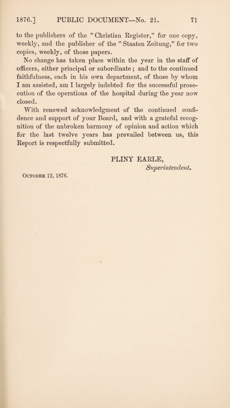 to the publishers of the  Christian Register,” for one copy, weekly, and the publisher of the  Staaten Zeitung,” for two copies, weekly, of those papers. No change has taken place within the year in the staff of officers, either principal or subordinate ; and to the continued faithfulness, each in his own department, of those by whom I am assisted, am I largely indebted for the successful prose¬ cution of the operations of the hospital during the year now closed. With renewed acknowledgment of the continued confi¬ dence and support of your Board, and with a grateful recog¬ nition of the unbroken harmony of opinion and action which for the last twelve years has prevailed between us, this Report is respectfully submitted. PLINY EARLE, Superintendent. October 12,1876.