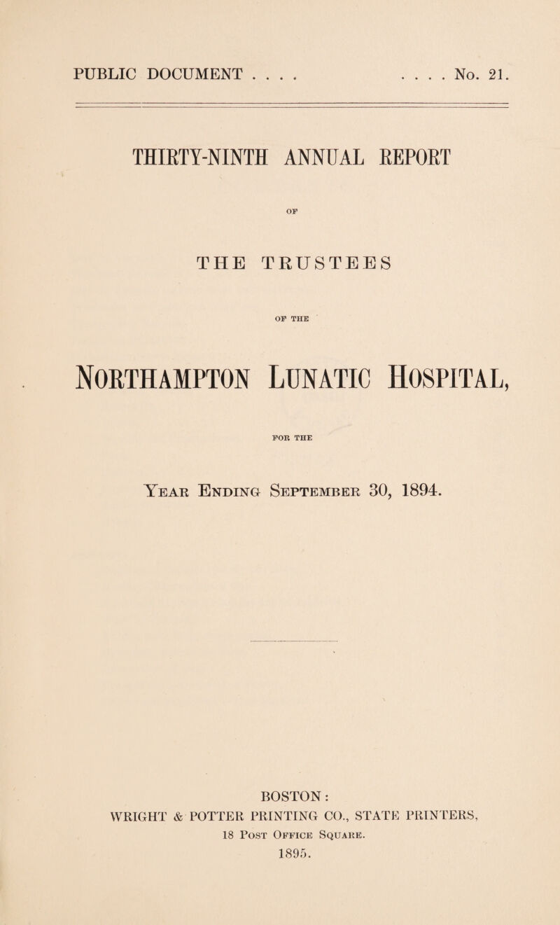 PUBLIC DOCUMENT . . . . No. 21. THIRTY-NINTH ANNUAL REPORT THE TRUSTEES OF THE Northampton Lunatic Hospital, FOR THE Year Ending September 30, 1894. BOSTON : WRIGHT & POTTER PRINTING CO., STATE PRINTERS, 18 Post Office Square. 1895.