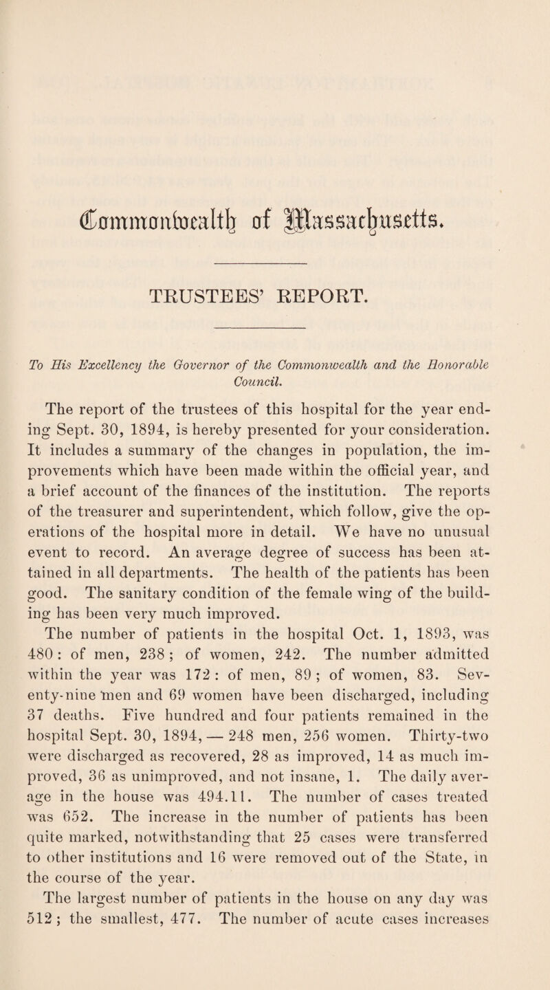Commoufomltb of ifthssadnisctts. TRUSTEES’ REPORT. To His Excellency the Governor of the Commonwealth and the Honorable Council. The report of the trustees of this hospital for the year end¬ ing Sept. 30, 1894, is hereby presented for your consideration. It includes a summary of the changes in population, the im¬ provements which have been made within the official year, and a brief account of the finances of the institution. The reports of the treasurer and superintendent, which follow, give the op¬ erations of the hospital more in detail. We have no unusual event to record. An average decree of success has been at- tained in all departments. The health of the patients has been good. The sanitary condition of the female wing of the build¬ ing has been very much improved. The number of patients in the hospital Oct. 1, 1893, was 480: of men, 238; of women, 242. The number admitted within the year was 172 : of men, 89 ; of women, 83. Sev¬ enty-nine'men and 69 women have been discharged, including 37 deaths. Five hundred and four patients remained in the hospital Sept. 30, 1894, — 248 men, 256 women. Thirty-two were discharged as recovered, 28 as improved, 14 as much im¬ proved, 36 as unimproved, and not insane, 1. The daily aver¬ age in the house was 494.11. The number of cases treated was 652. The increase in the number of patients has been quite marked, notwithstanding that 25 cases were transferred to other institutions and 16 were removed out of the State, in the course of the year. The largest number of patients in the house on any day was 512 ; the smallest, 477. The number of acute cases increases