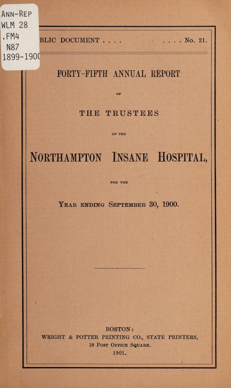 Ann-Rep WLM 28 .FM4 N87 1899-1900 BLIC DOCUMENT . . . . No. 21, FORTY-FIFTH ANNUAL REPORT THE TRUSTEES OF THE Northampton Insane Hospital, FOR THE Year ending September 30, 1900. BOSTON: WRIGHT & POTTER PRINTING CO., STATE PRINTERS, 18 Post Office Square. 1901.